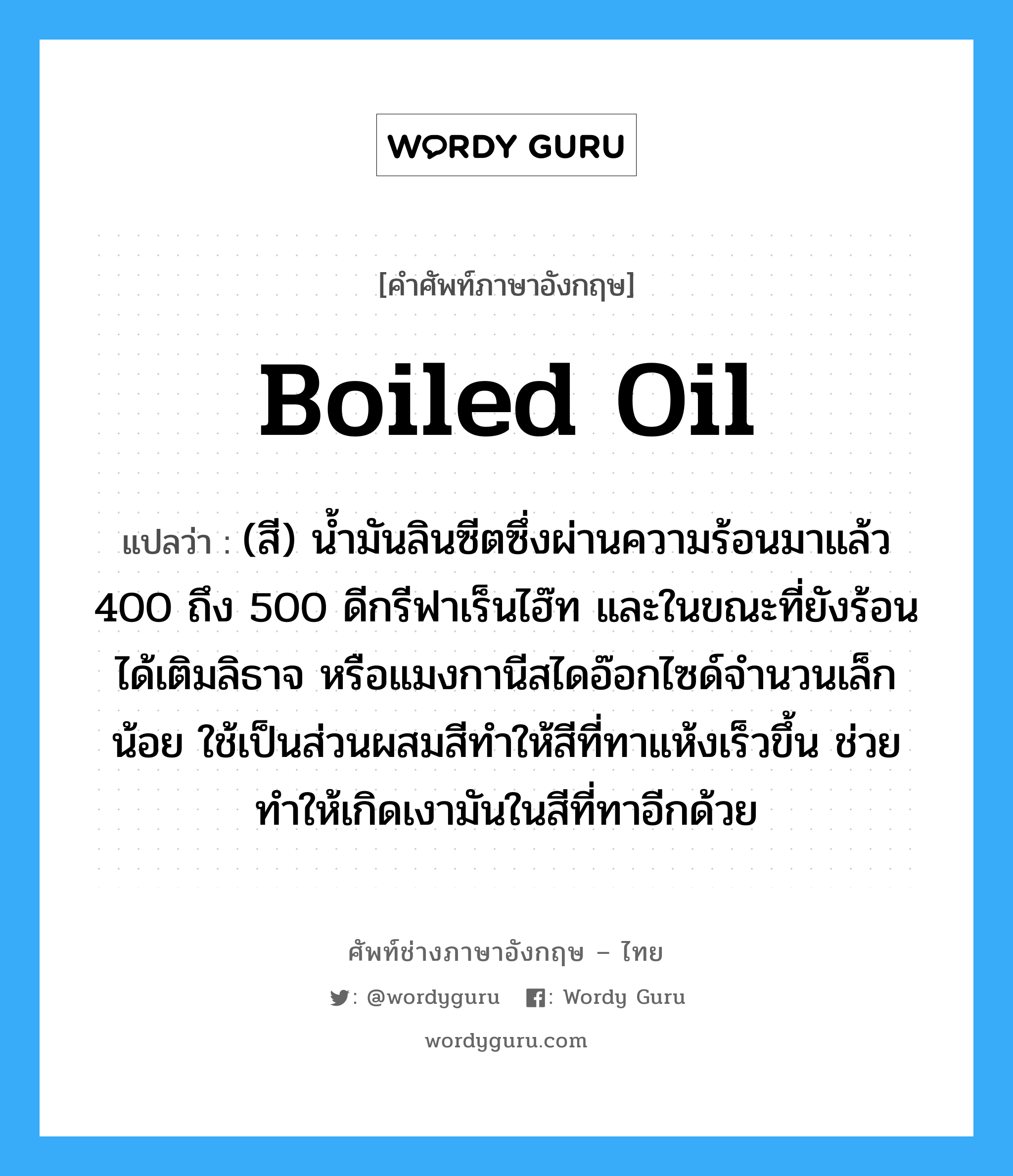 boiled oil แปลว่า?, คำศัพท์ช่างภาษาอังกฤษ - ไทย boiled oil คำศัพท์ภาษาอังกฤษ boiled oil แปลว่า (สี) น้ำมันลินซีตซึ่งผ่านความร้อนมาแล้ว 400 ถึง 500 ดีกรีฟาเร็นไฮ๊ท และในขณะที่ยังร้อนได้เติมลิธาจ หรือแมงกานีสไดอ๊อกไซด์จำนวนเล็กน้อย ใช้เป็นส่วนผสมสีทำให้สีที่ทาแห้งเร็วขึ้น ช่วยทำให้เกิดเงามันในสีที่ทาอีกด้วย