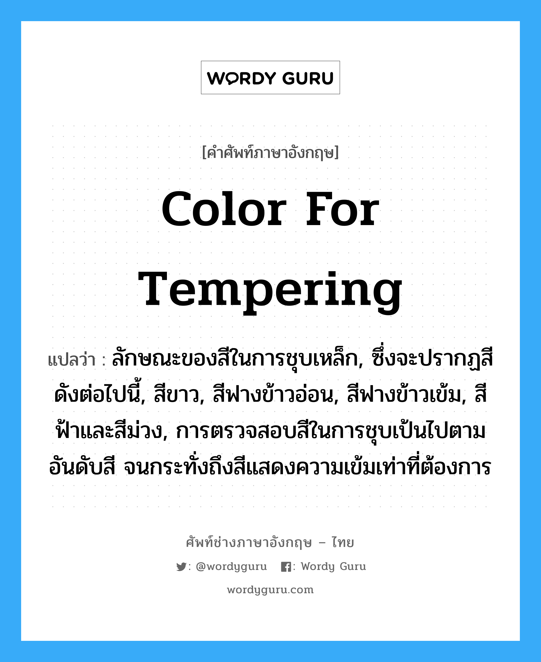 color for tempering แปลว่า?, คำศัพท์ช่างภาษาอังกฤษ - ไทย color for tempering คำศัพท์ภาษาอังกฤษ color for tempering แปลว่า ลักษณะของสีในการชุบเหล็ก, ซึ่งจะปรากฏสีดังต่อไปนี้, สีขาว, สีฟางข้าวอ่อน, สีฟางข้าวเข้ม, สีฟ้าและสีม่วง, การตรวจสอบสีในการชุบเป้นไปตามอันดับสี จนกระทั่งถึงสีแสดงความเข้มเท่าที่ต้องการ