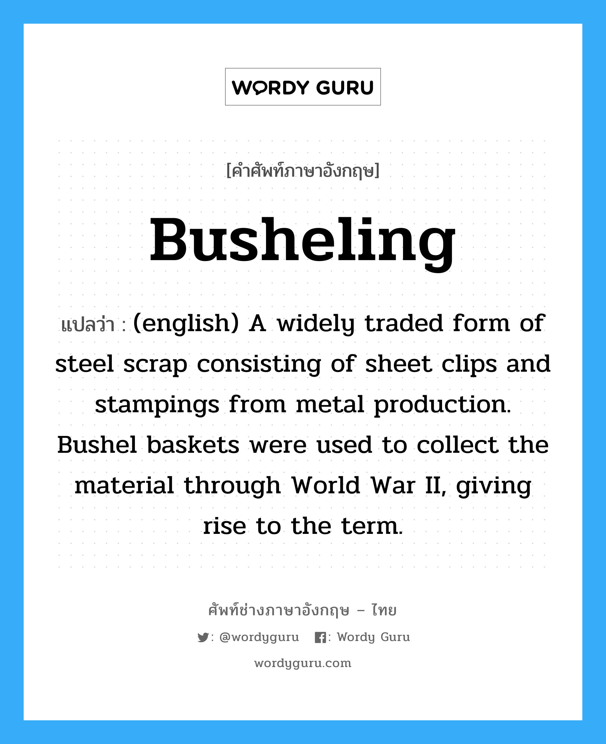 (english) A widely traded form of steel scrap consisting of sheet clips and stampings from metal production. Bushel baskets were used to collect the material through World War II, giving rise to the term. ภาษาอังกฤษ?, คำศัพท์ช่างภาษาอังกฤษ - ไทย (english) A widely traded form of steel scrap consisting of sheet clips and stampings from metal production. Bushel baskets were used to collect the material through World War II, giving rise to the term. คำศัพท์ภาษาอังกฤษ (english) A widely traded form of steel scrap consisting of sheet clips and stampings from metal production. Bushel baskets were used to collect the material through World War II, giving rise to the term. แปลว่า Busheling