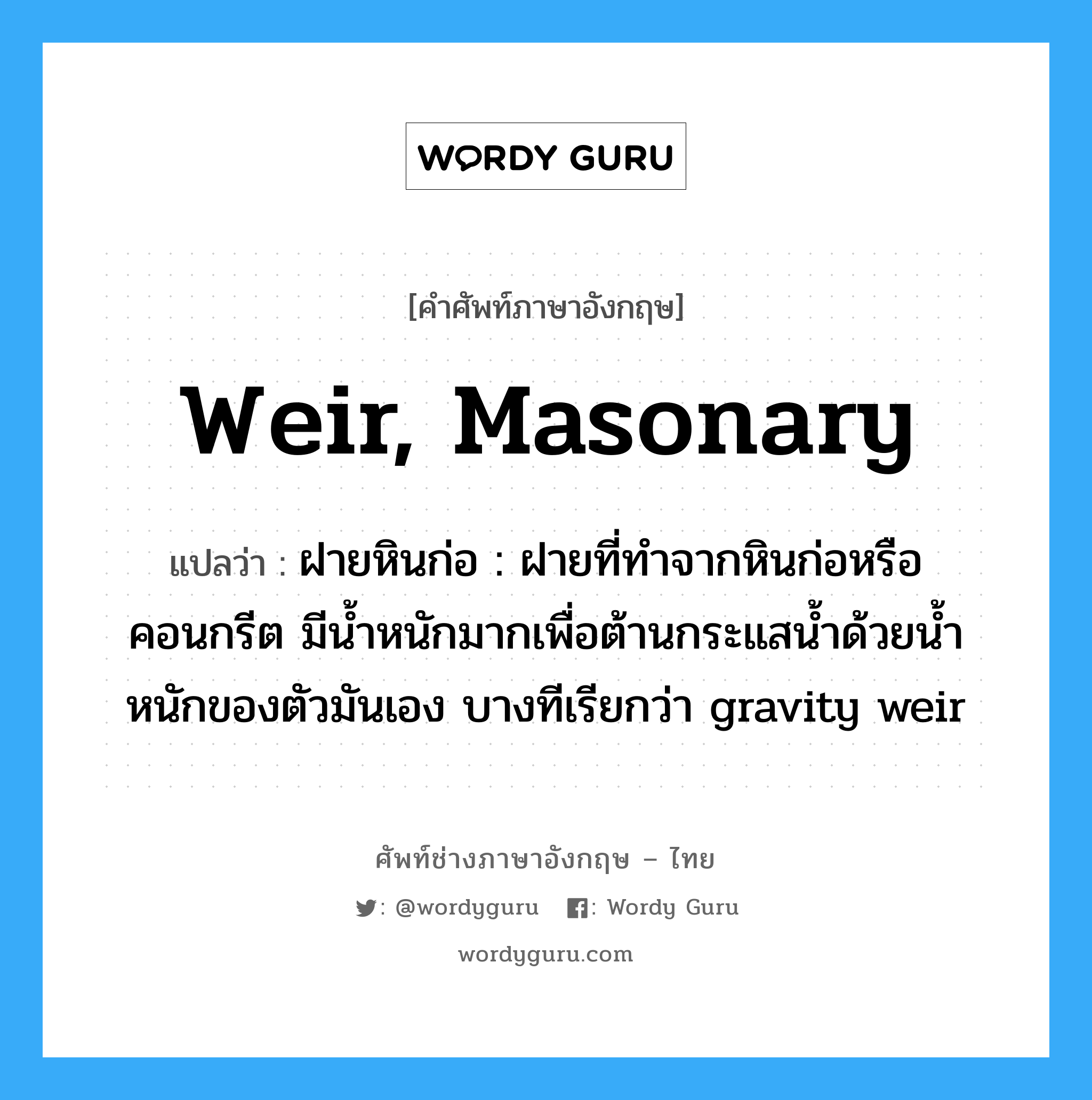 weir, masonary แปลว่า?, คำศัพท์ช่างภาษาอังกฤษ - ไทย weir, masonary คำศัพท์ภาษาอังกฤษ weir, masonary แปลว่า ฝายหินก่อ : ฝายที่ทำจากหินก่อหรือคอนกรีต มีน้ำหนักมากเพื่อต้านกระแสน้ำด้วยน้ำหนักของตัวมันเอง บางทีเรียกว่า gravity weir