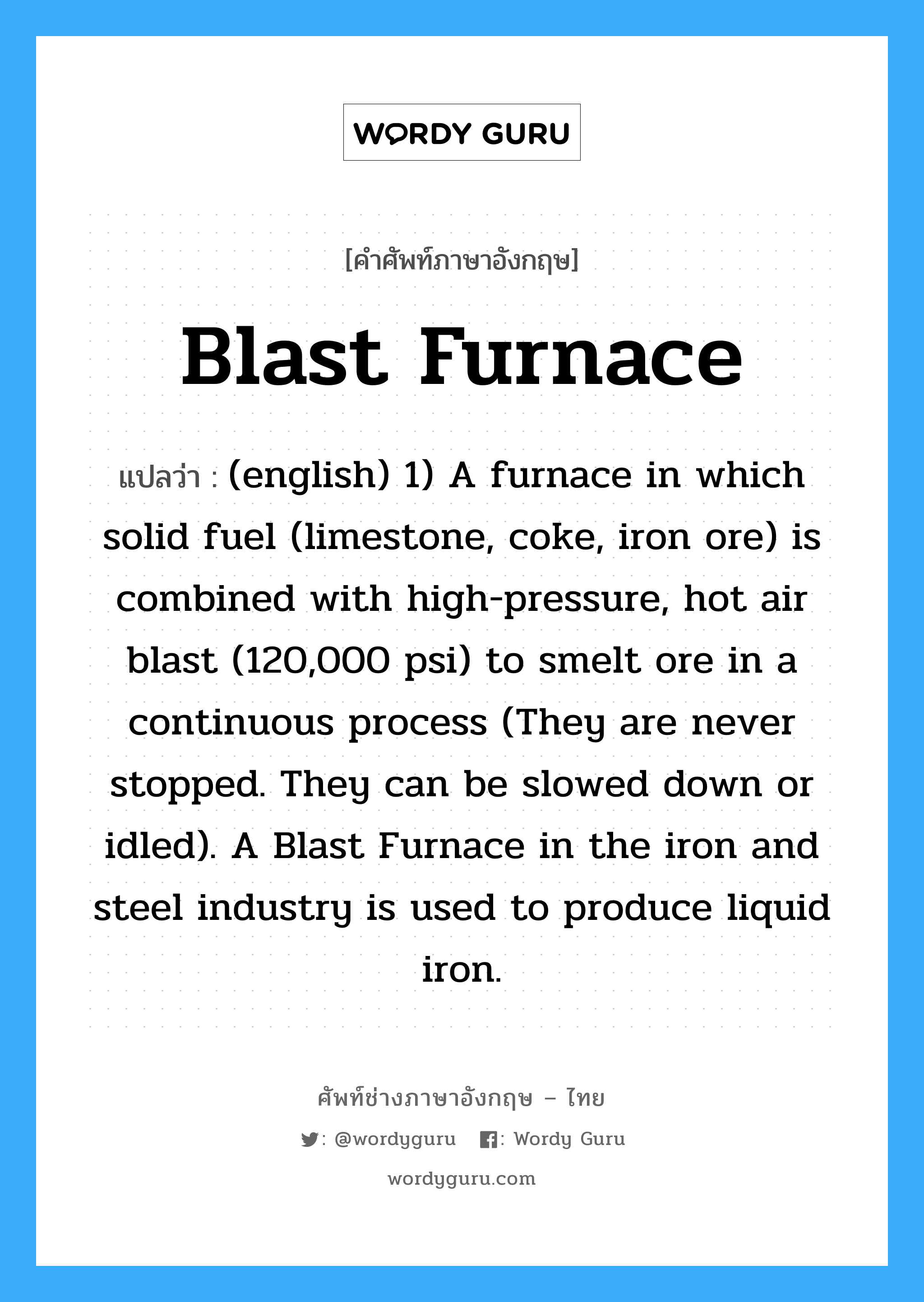 blast-furnace แปลว่า?, คำศัพท์ช่างภาษาอังกฤษ - ไทย Blast Furnace คำศัพท์ภาษาอังกฤษ Blast Furnace แปลว่า (english) 1) A furnace in which solid fuel (limestone, coke, iron ore) is combined with high-pressure, hot air blast (120,000 psi) to smelt ore in a continuous process (They are never stopped. They can be slowed down or idled). A Blast Furnace in the iron and steel industry is used to produce liquid iron.