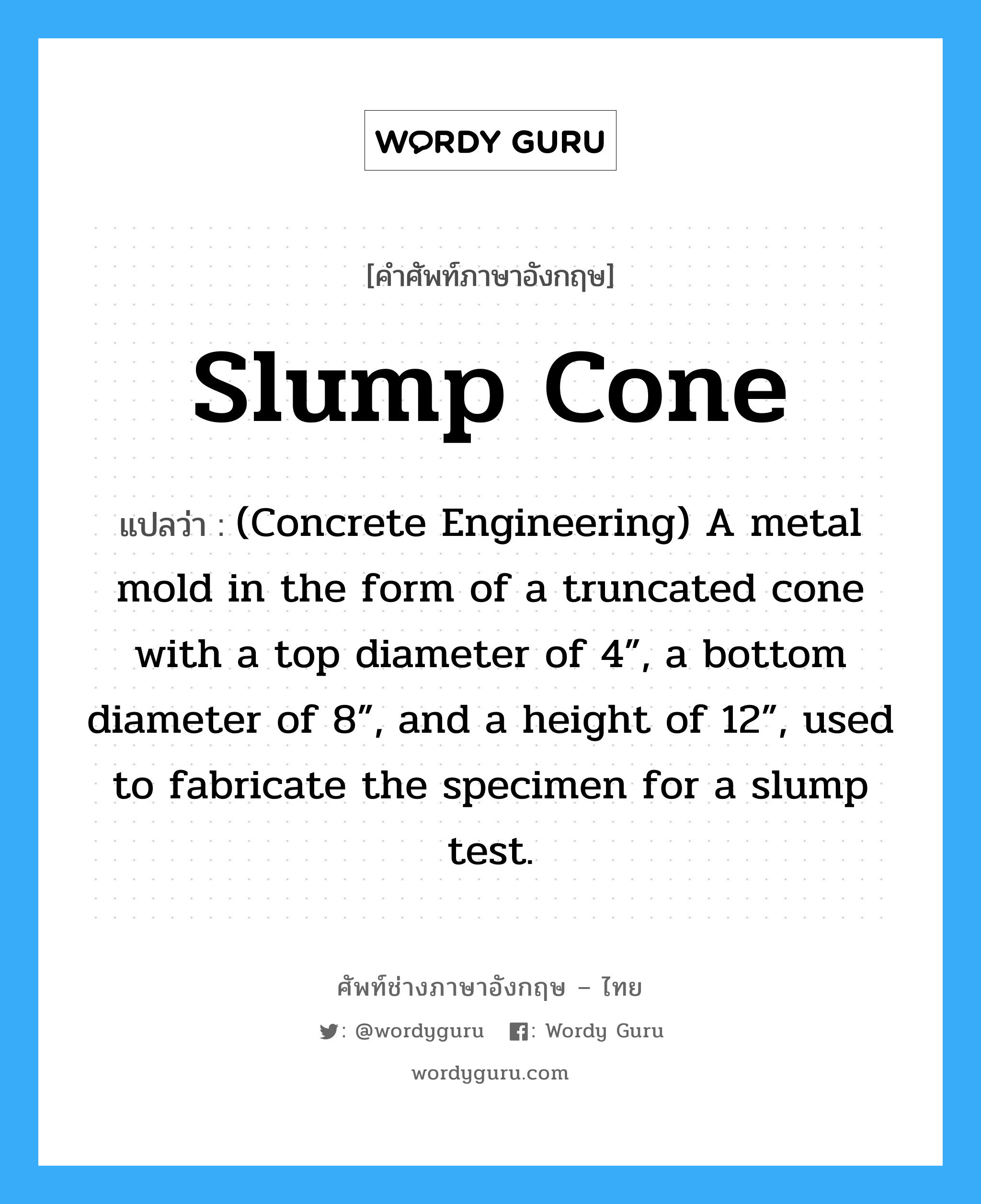 Slump Cone แปลว่า?, คำศัพท์ช่างภาษาอังกฤษ - ไทย Slump Cone คำศัพท์ภาษาอังกฤษ Slump Cone แปลว่า (Concrete Engineering) A metal mold in the form of a truncated cone with a top diameter of 4”, a bottom diameter of 8”, and a height of 12”, used to fabricate the specimen for a slump test.