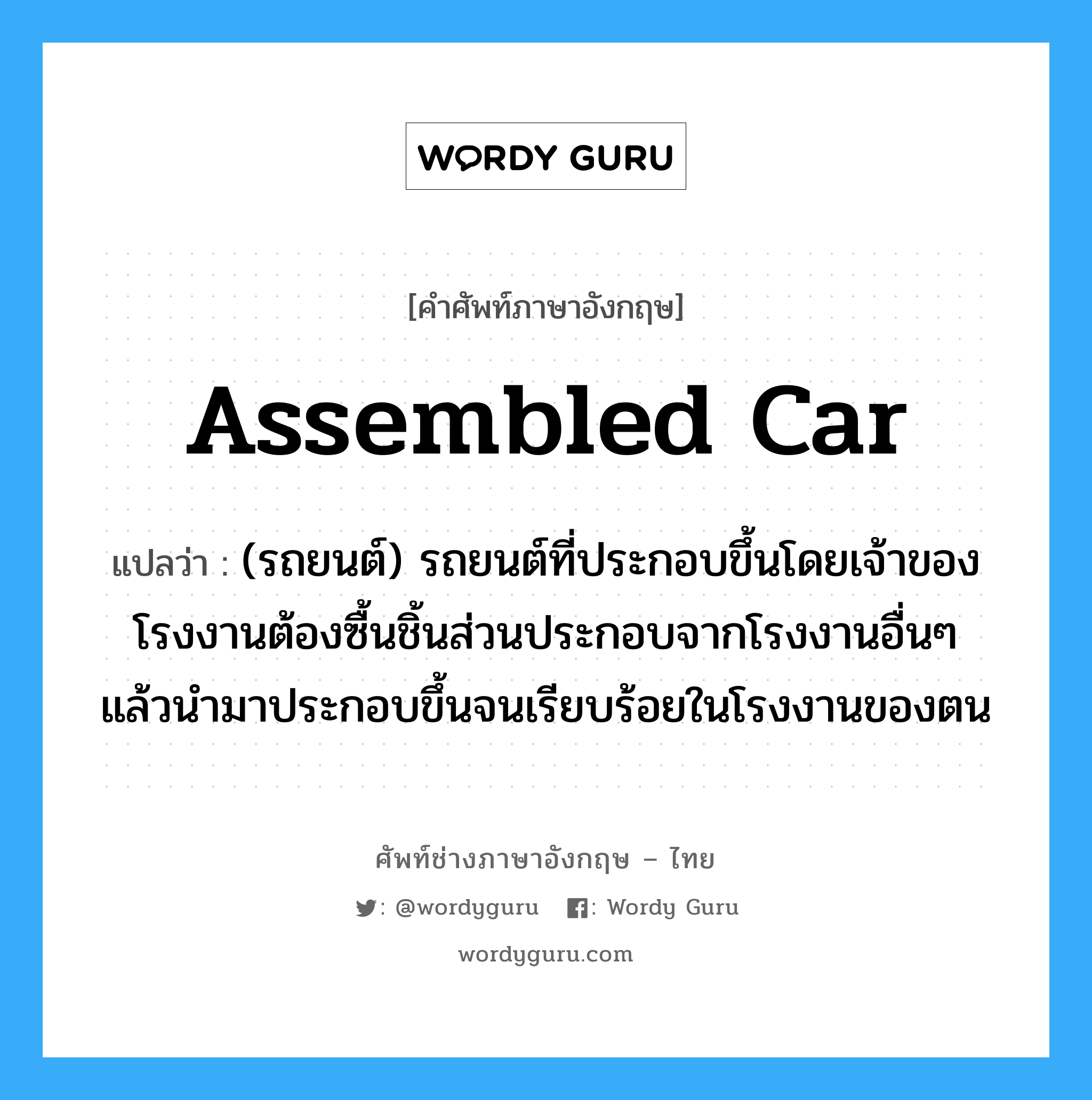 assembled car แปลว่า?, คำศัพท์ช่างภาษาอังกฤษ - ไทย assembled car คำศัพท์ภาษาอังกฤษ assembled car แปลว่า (รถยนต์) รถยนต์ที่ประกอบขึ้นโดยเจ้าของโรงงานต้องซื้นชิ้นส่วนประกอบจากโรงงานอื่นๆ แล้วนำมาประกอบขึ้นจนเรียบร้อยในโรงงานของตน