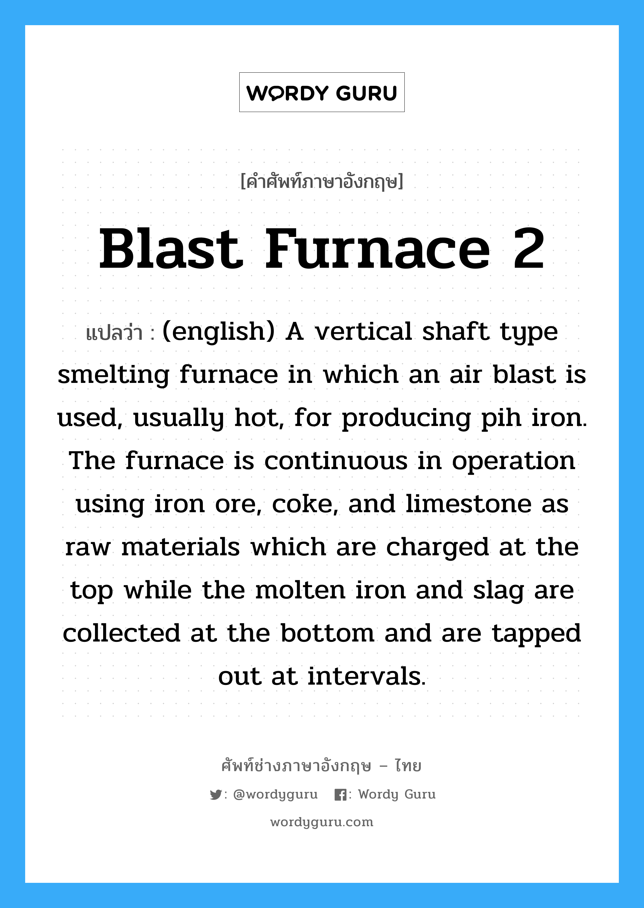 Blast Furnace 2 แปลว่า?, คำศัพท์ช่างภาษาอังกฤษ - ไทย Blast Furnace 2 คำศัพท์ภาษาอังกฤษ Blast Furnace 2 แปลว่า (english) A vertical shaft type smelting furnace in which an air blast is used, usually hot, for producing pih iron. The furnace is continuous in operation using iron ore, coke, and limestone as raw materials which are charged at the top while the molten iron and slag are collected at the bottom and are tapped out at intervals.