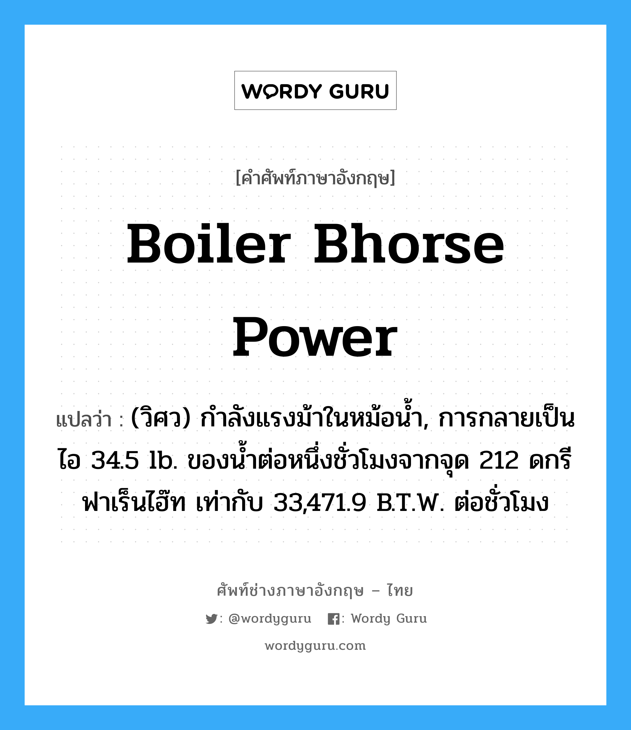 boiler bhorse power แปลว่า?, คำศัพท์ช่างภาษาอังกฤษ - ไทย boiler bhorse power คำศัพท์ภาษาอังกฤษ boiler bhorse power แปลว่า (วิศว) กำลังแรงม้าในหม้อน้ำ, การกลายเป็นไอ 34.5 lb. ของน้ำต่อหนึ่งชั่วโมงจากจุด 212 ดกรีฟาเร็นไฮ๊ท เท่ากับ 33,471.9 B.T.W. ต่อชั่วโมง