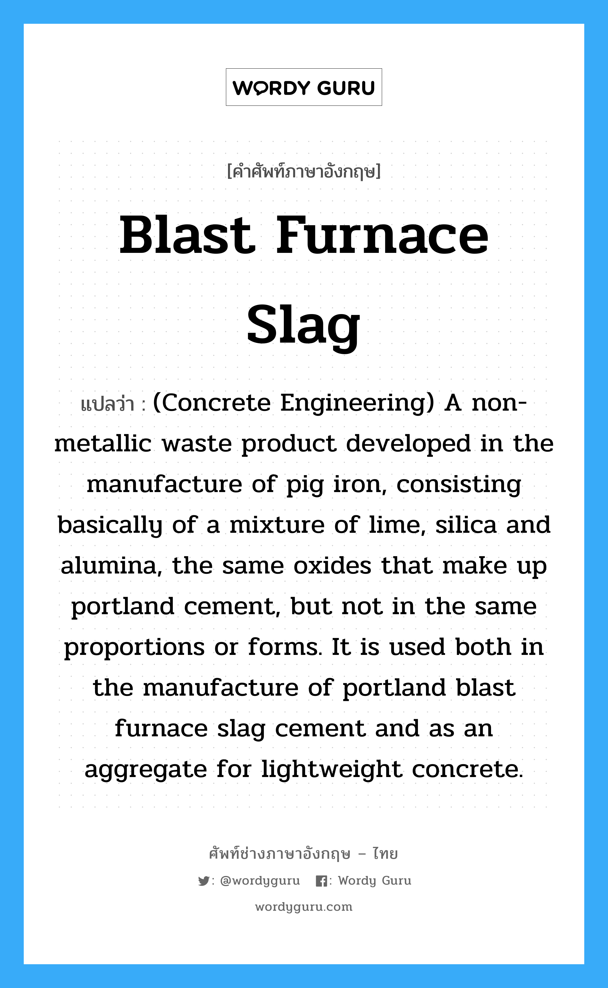 Blast Furnace Slag แปลว่า?, คำศัพท์ช่างภาษาอังกฤษ - ไทย Blast Furnace Slag คำศัพท์ภาษาอังกฤษ Blast Furnace Slag แปลว่า (Concrete Engineering) A non-metallic waste product developed in the manufacture of pig iron, consisting basically of a mixture of lime, silica and alumina, the same oxides that make up portland cement, but not in the same proportions or forms. It is used both in the manufacture of portland blast furnace slag cement and as an aggregate for lightweight concrete.