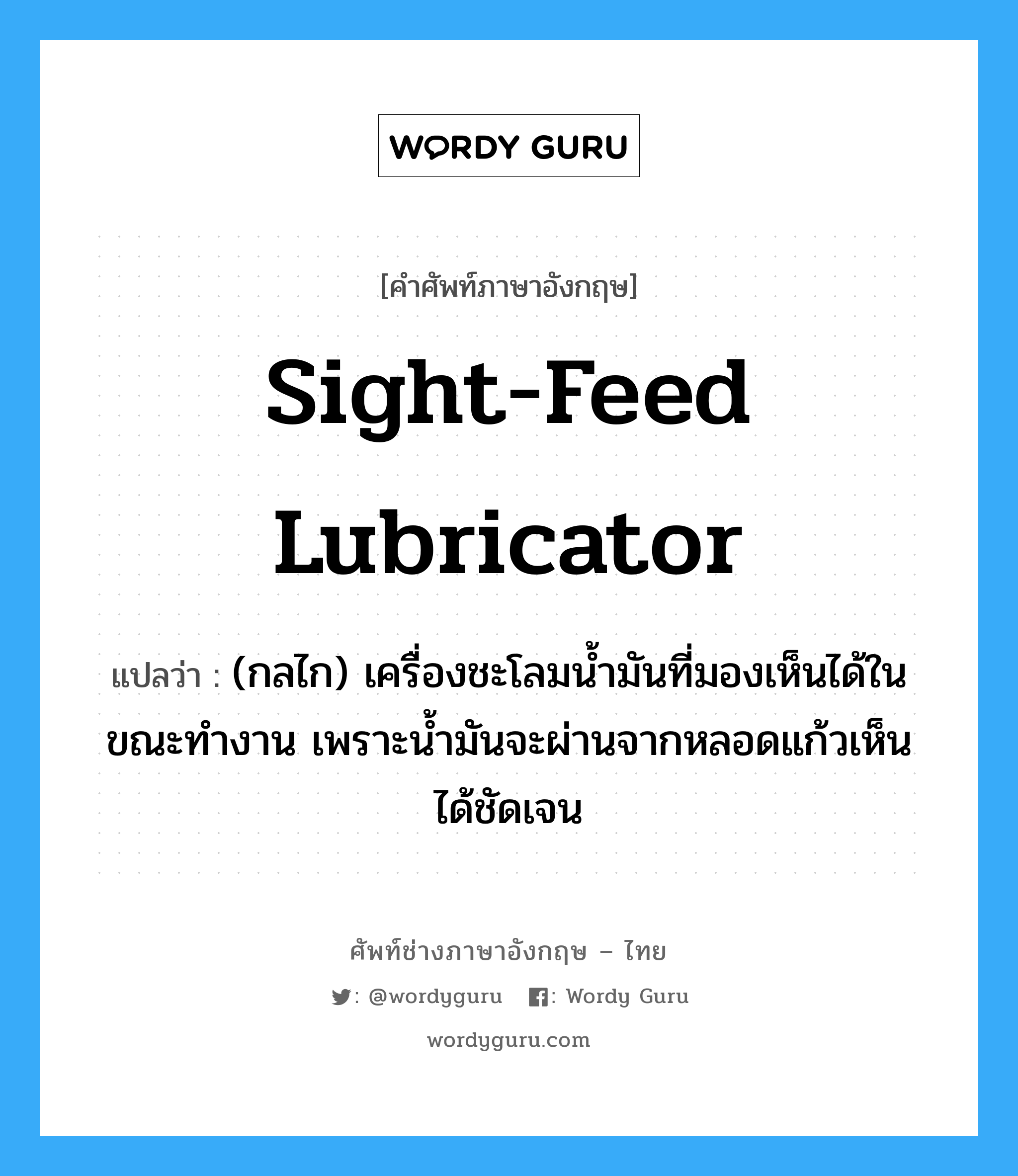 sight-feed lubricator แปลว่า?, คำศัพท์ช่างภาษาอังกฤษ - ไทย sight-feed lubricator คำศัพท์ภาษาอังกฤษ sight-feed lubricator แปลว่า (กลไก) เครื่องชะโลมน้ำมันที่มองเห็นได้ในขณะทำงาน เพราะน้ำมันจะผ่านจากหลอดแก้วเห็นได้ชัดเจน