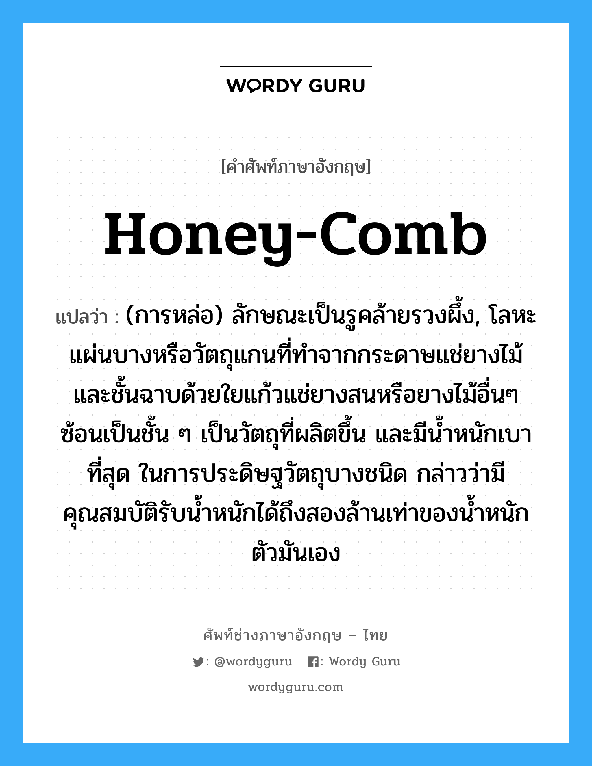 honey-comb แปลว่า?, คำศัพท์ช่างภาษาอังกฤษ - ไทย honey-comb คำศัพท์ภาษาอังกฤษ honey-comb แปลว่า (การหล่อ) ลักษณะเป็นรูคล้ายรวงผึ้ง, โลหะแผ่นบางหรือวัตถุแกนที่ทำจากกระดาษแช่ยางไม้ และชั้นฉาบด้วยใยแก้วแช่ยางสนหรือยางไม้อื่นๆ ซ้อนเป็นชั้น ๆ เป็นวัตถุที่ผลิตขึ้น และมีน้ำหนักเบาที่สุด ในการประดิษฐวัตถุบางชนิด กล่าวว่ามีคุณสมบัติรับน้ำหนักได้ถึงสองล้านเท่าของน้ำหนักตัวมันเอง