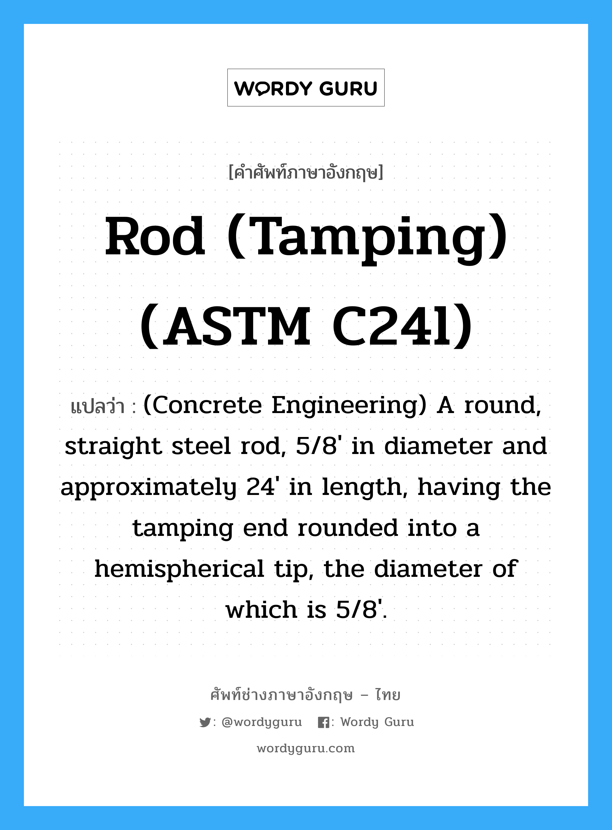 (Concrete Engineering) A round, straight steel rod, 5/8' in diameter and approximately 24' in length, having the tamping end rounded into a hemispherical tip, the diameter of which is 5/8'. ภาษาอังกฤษ?, คำศัพท์ช่างภาษาอังกฤษ - ไทย (Concrete Engineering) A round, straight steel rod, 5/8' in diameter and approximately 24' in length, having the tamping end rounded into a hemispherical tip, the diameter of which is 5/8'. คำศัพท์ภาษาอังกฤษ (Concrete Engineering) A round, straight steel rod, 5/8' in diameter and approximately 24' in length, having the tamping end rounded into a hemispherical tip, the diameter of which is 5/8'. แปลว่า Rod (tamping) (ASTM C24l)