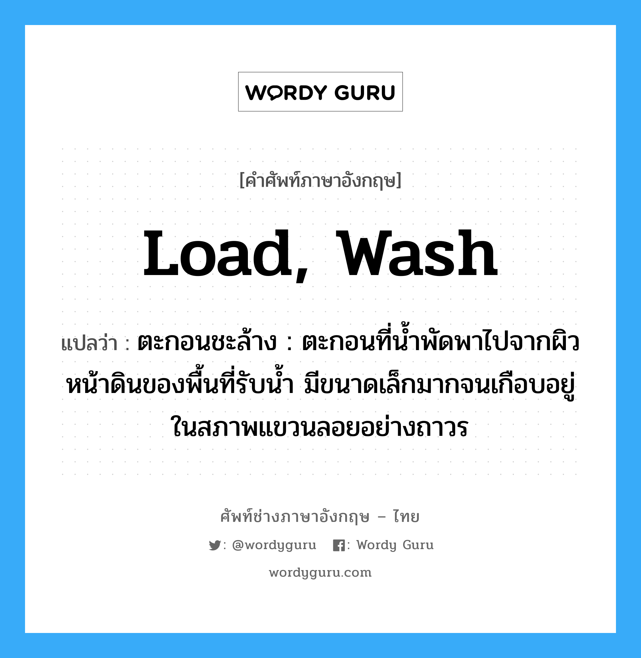 load, wash แปลว่า?, คำศัพท์ช่างภาษาอังกฤษ - ไทย load, wash คำศัพท์ภาษาอังกฤษ load, wash แปลว่า ตะกอนชะล้าง : ตะกอนที่น้ำพัดพาไปจากผิวหน้าดินของพื้นที่รับน้ำ มีขนาดเล็กมากจนเกือบอยู่ในสภาพแขวนลอยอย่างถาวร