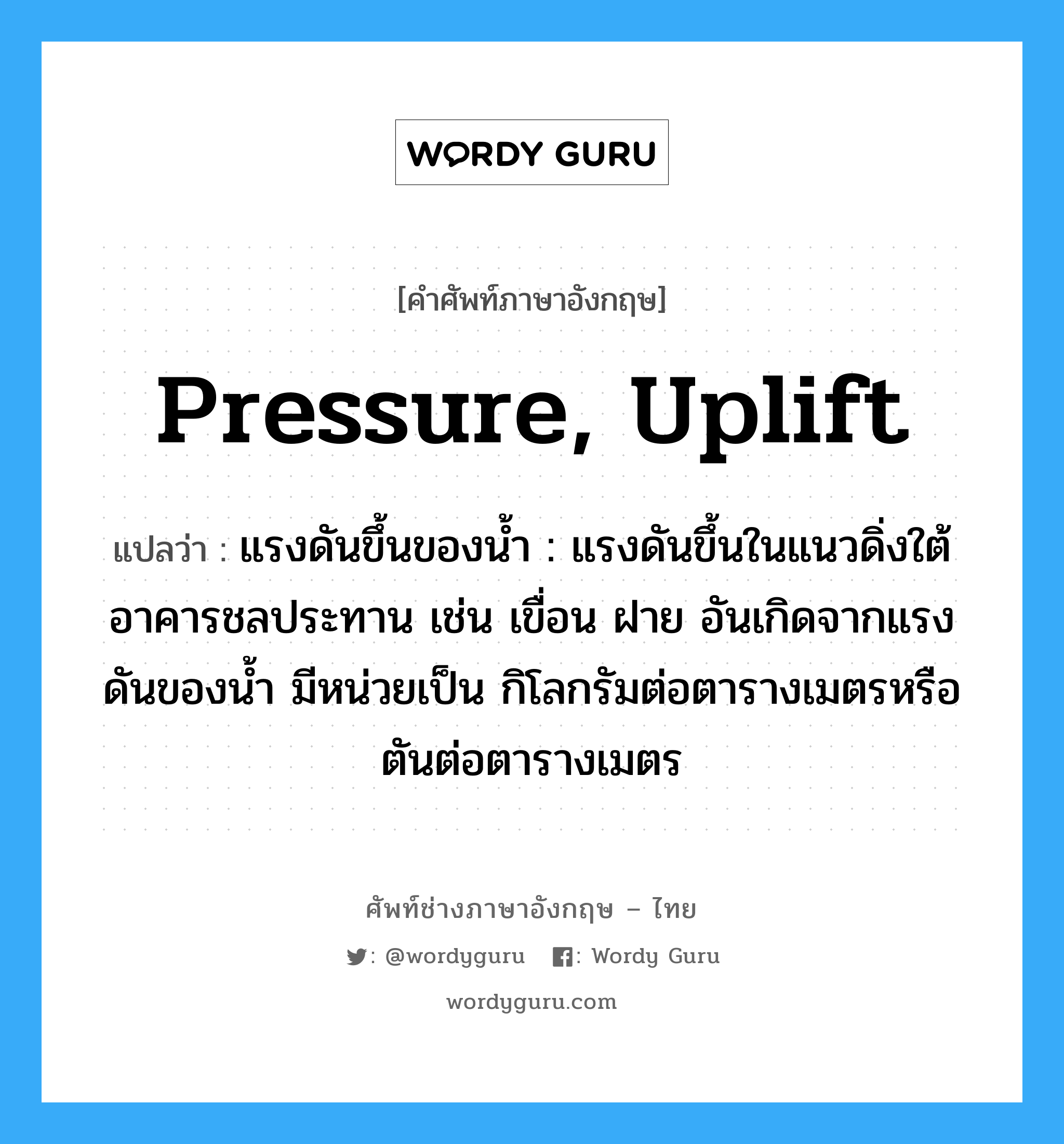 pressure, uplift แปลว่า?, คำศัพท์ช่างภาษาอังกฤษ - ไทย pressure, uplift คำศัพท์ภาษาอังกฤษ pressure, uplift แปลว่า แรงดันขึ้นของน้ำ : แรงดันขึ้นในแนวดิ่งใต้อาคารชลประทาน เช่น เขื่อน ฝาย อันเกิดจากแรงดันของน้ำ มีหน่วยเป็น กิโลกรัมต่อตารางเมตรหรือตันต่อตารางเมตร