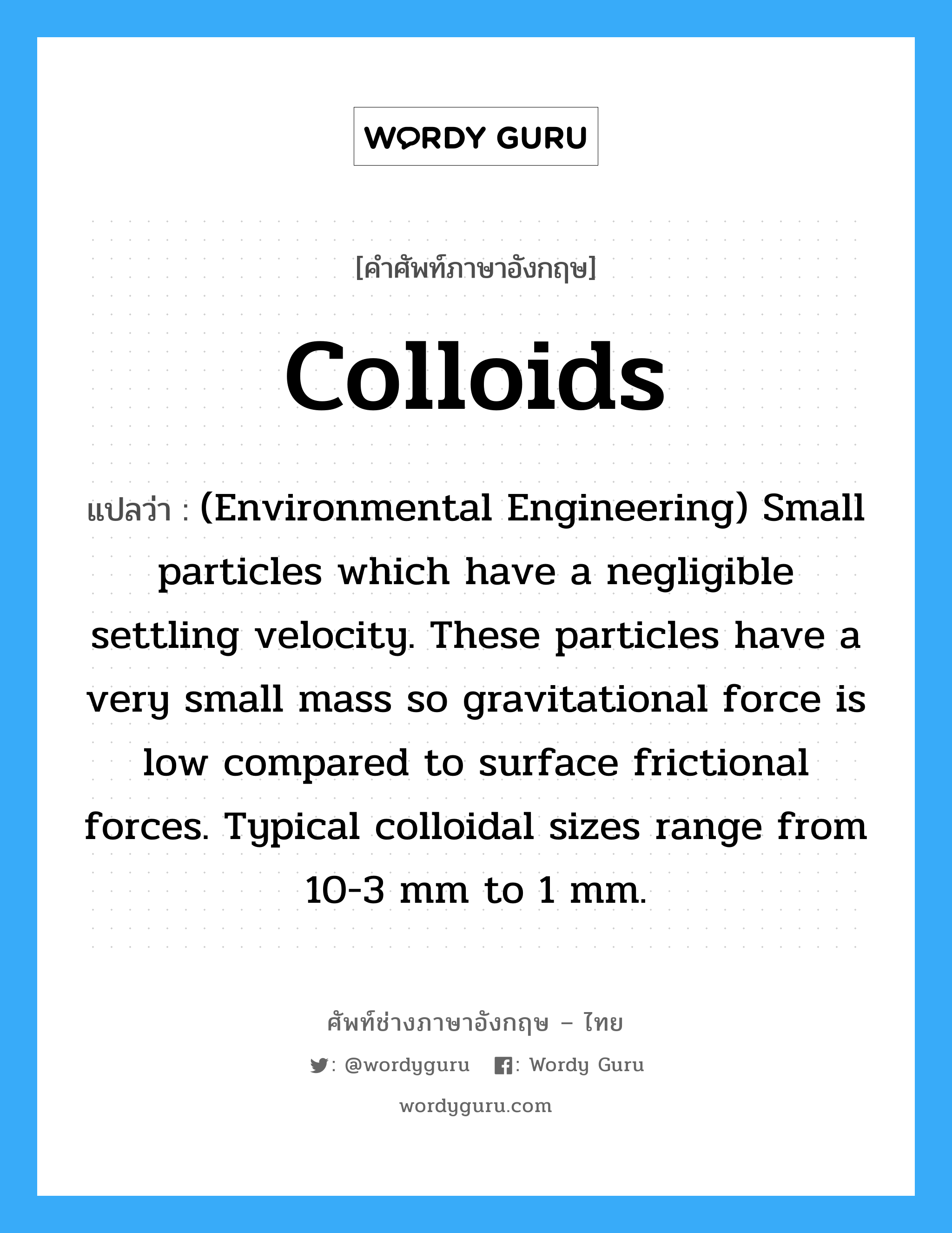 Colloids แปลว่า?, คำศัพท์ช่างภาษาอังกฤษ - ไทย Colloids คำศัพท์ภาษาอังกฤษ Colloids แปลว่า (Environmental Engineering) Small particles which have a negligible settling velocity. These particles have a very small mass so gravitational force is low compared to surface frictional forces. Typical colloidal sizes range from 10-3 mm to 1 mm.