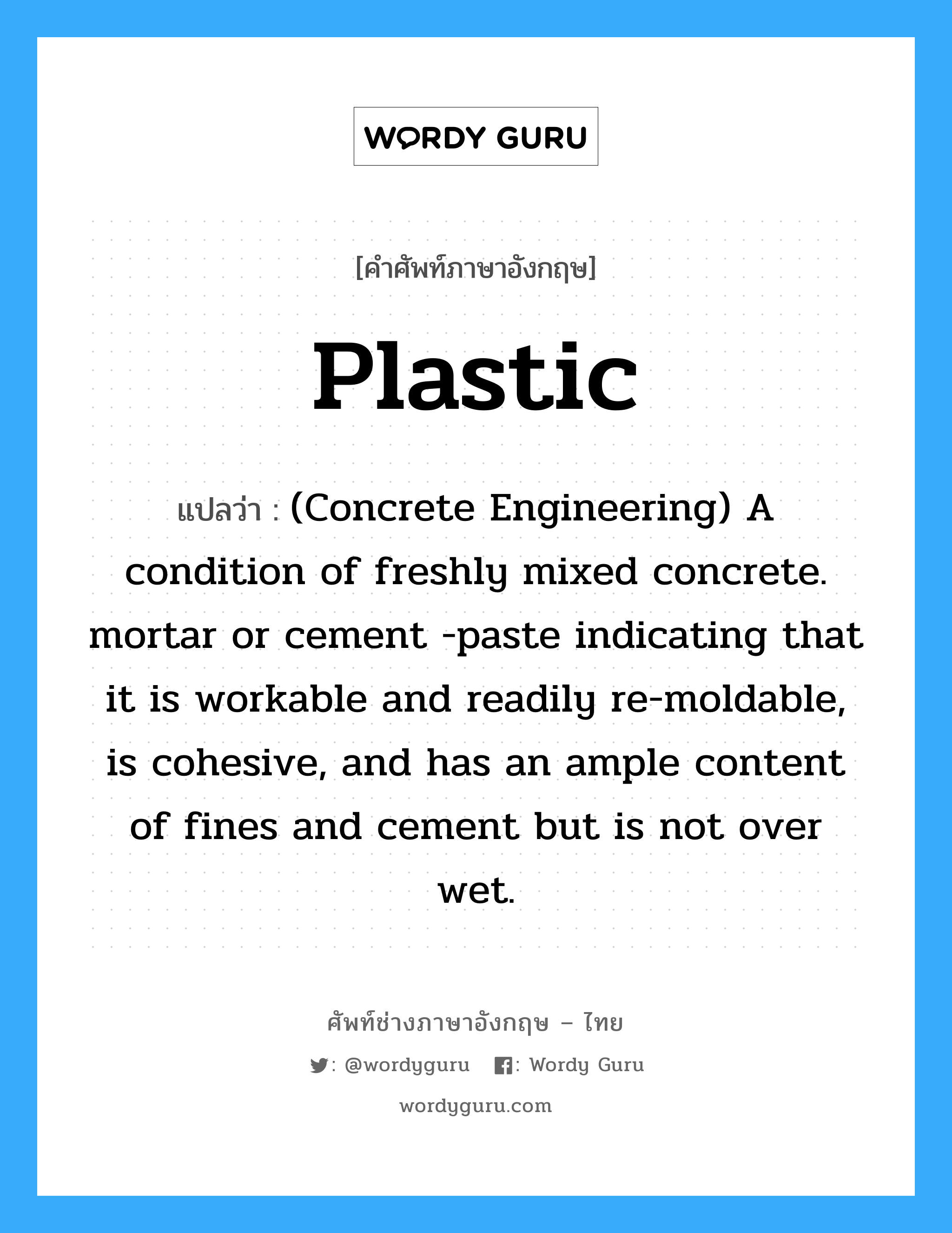 (Concrete Engineering) A condition of freshly mixed concrete. mortar or cement -paste indicating that it is workable and readily re-moldable, is cohesive, and has an ample content of fines and cement but is not over wet. ภาษาอังกฤษ?, คำศัพท์ช่างภาษาอังกฤษ - ไทย (Concrete Engineering) A condition of freshly mixed concrete. mortar or cement -paste indicating that it is workable and readily re-moldable, is cohesive, and has an ample content of fines and cement but is not over wet. คำศัพท์ภาษาอังกฤษ (Concrete Engineering) A condition of freshly mixed concrete. mortar or cement -paste indicating that it is workable and readily re-moldable, is cohesive, and has an ample content of fines and cement but is not over wet. แปลว่า Plastic