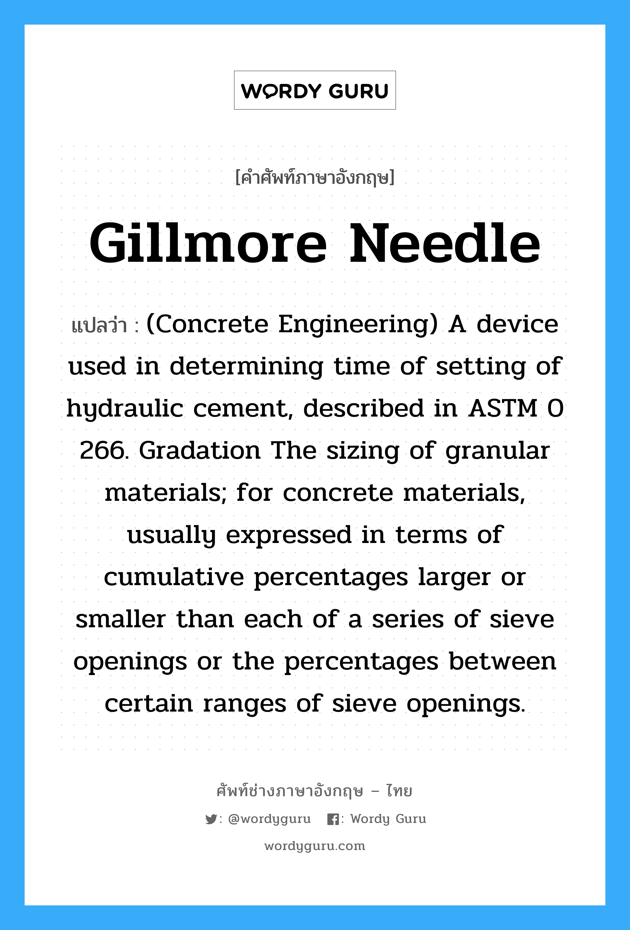 Gillmore Needle แปลว่า?, คำศัพท์ช่างภาษาอังกฤษ - ไทย Gillmore Needle คำศัพท์ภาษาอังกฤษ Gillmore Needle แปลว่า (Concrete Engineering) A device used in determining time of setting of hydraulic cement, described in ASTM 0 266. Gradation The sizing of granular materials; for concrete materials, usually expressed in terms of cumulative percentages larger or smaller than each of a series of sieve openings or the percentages between certain ranges of sieve openings.