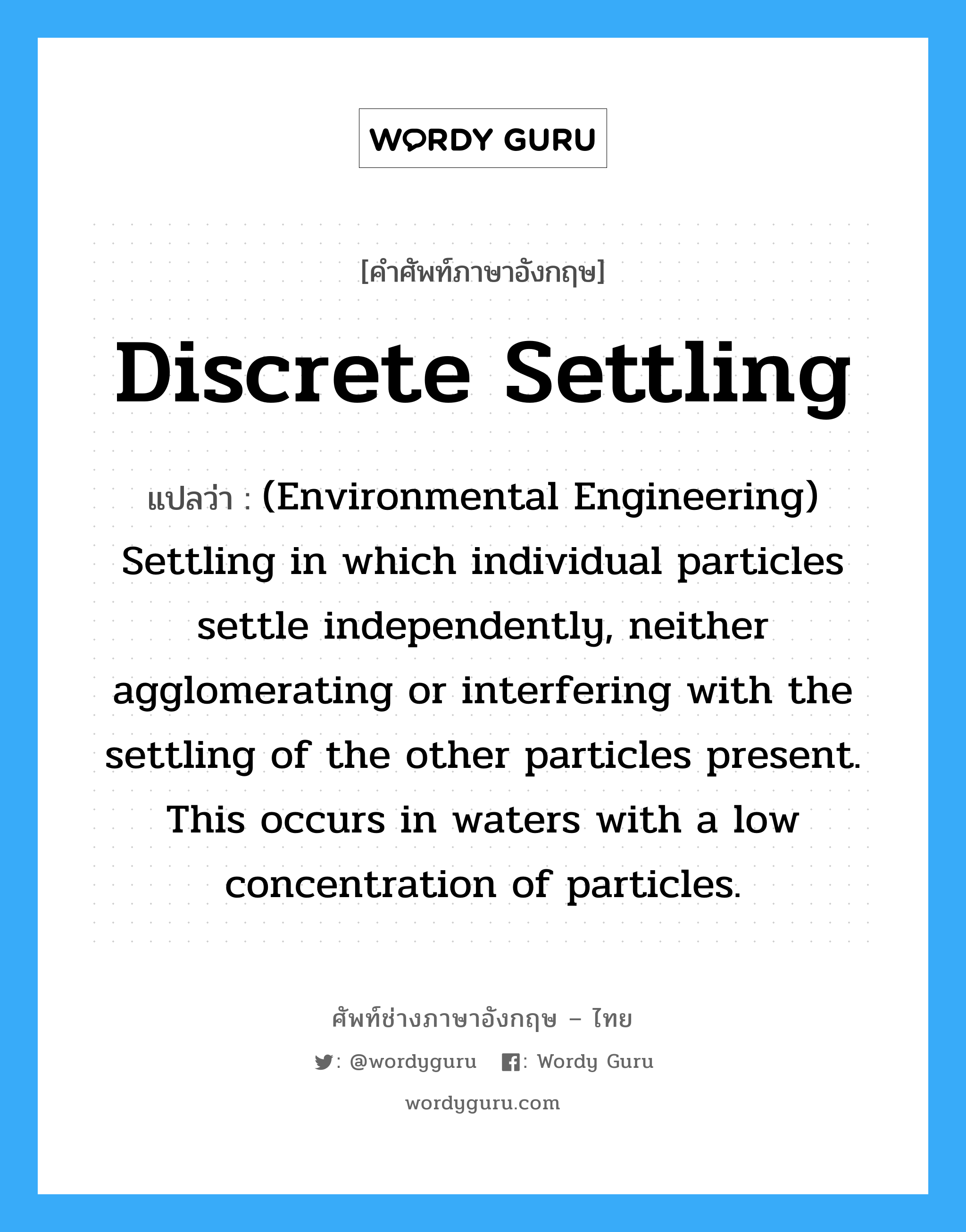 Discrete settling แปลว่า?, คำศัพท์ช่างภาษาอังกฤษ - ไทย Discrete settling คำศัพท์ภาษาอังกฤษ Discrete settling แปลว่า (Environmental Engineering) Settling in which individual particles settle independently, neither agglomerating or interfering with the settling of the other particles present. This occurs in waters with a low concentration of particles.