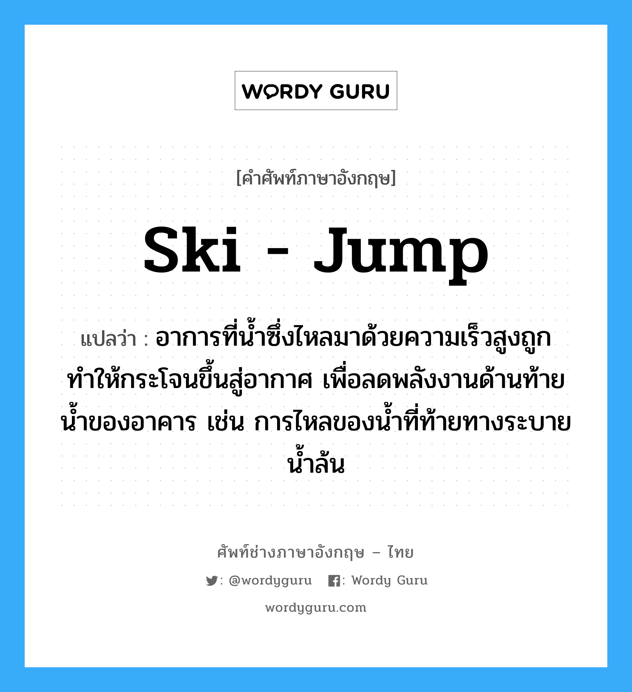 ski - jump แปลว่า?, คำศัพท์ช่างภาษาอังกฤษ - ไทย ski - jump คำศัพท์ภาษาอังกฤษ ski - jump แปลว่า อาการที่น้ำซึ่งไหลมาด้วยความเร็วสูงถูกทำให้กระโจนขึ้นสู่อากาศ เพื่อลดพลังงานด้านท้ายน้ำของอาคาร เช่น การไหลของน้ำที่ท้ายทางระบายน้ำล้น