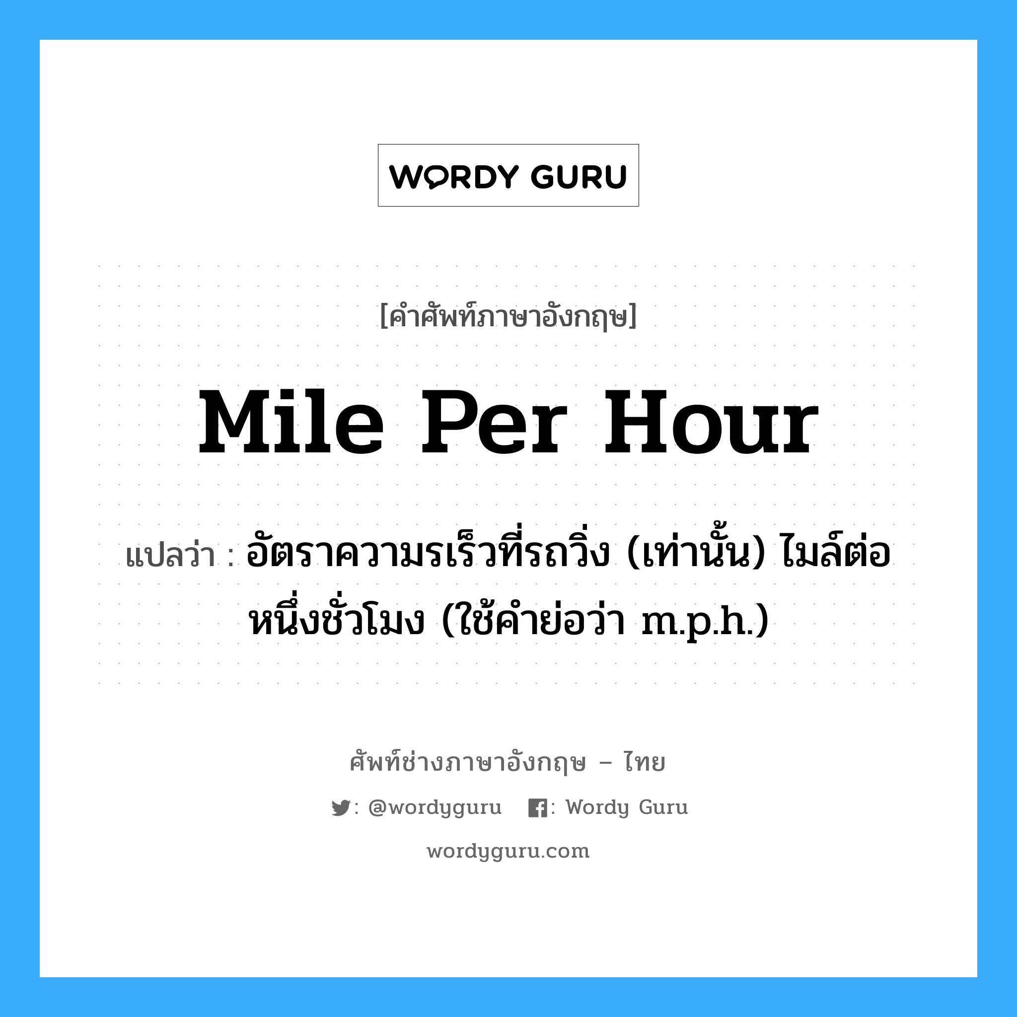mile per hour แปลว่า?, คำศัพท์ช่างภาษาอังกฤษ - ไทย mile per hour คำศัพท์ภาษาอังกฤษ mile per hour แปลว่า อัตราความรเร็วที่รถวิ่ง (เท่านั้น) ไมล์ต่อหนึ่งชั่วโมง (ใช้คำย่อว่า m.p.h.)
