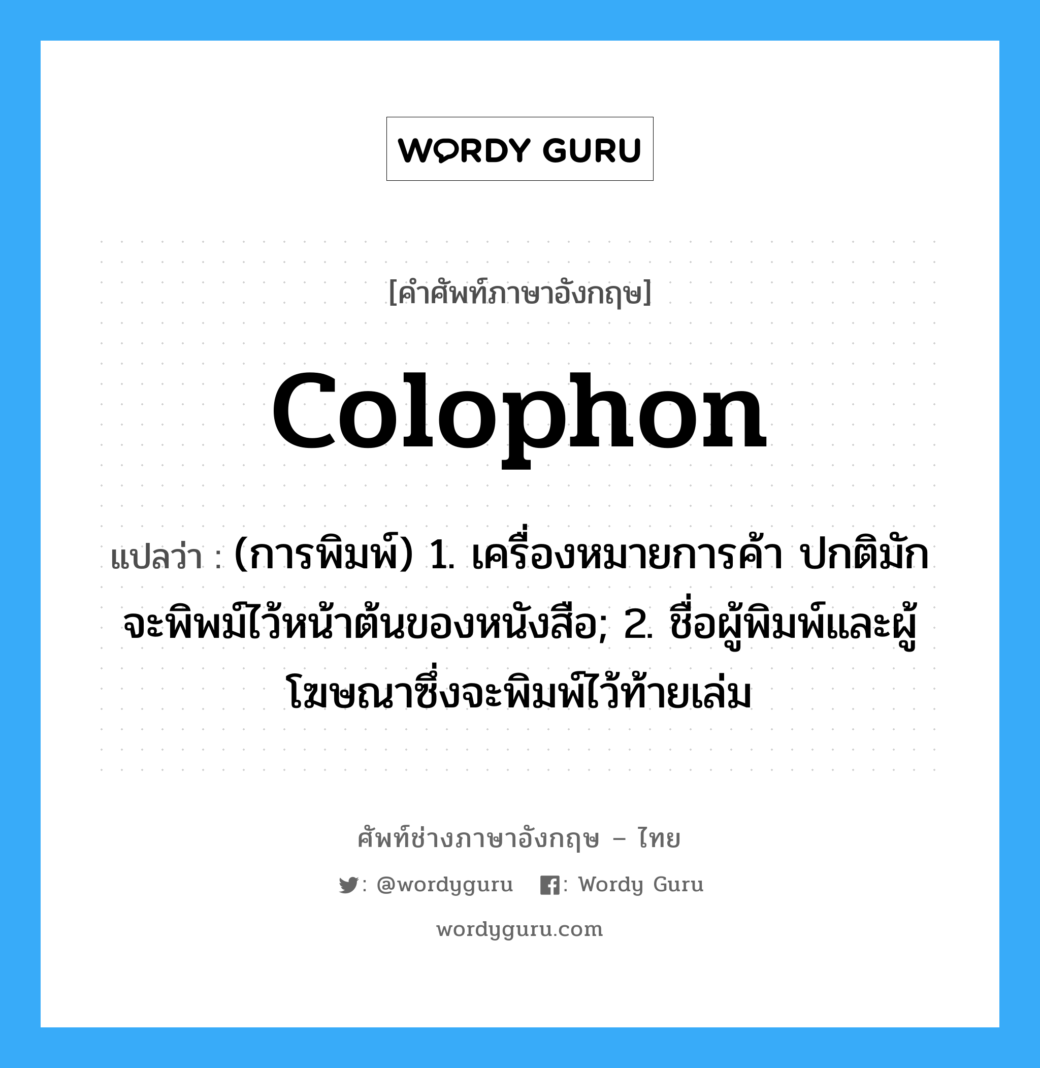 colophon แปลว่า?, คำศัพท์ช่างภาษาอังกฤษ - ไทย colophon คำศัพท์ภาษาอังกฤษ colophon แปลว่า (การพิมพ์) 1. เครื่องหมายการค้า ปกติมักจะพิพม์ไว้หน้าต้นของหนังสือ; 2. ชื่อผู้พิมพ์และผู้โฆษณาซึ่งจะพิมพ์ไว้ท้ายเล่ม
