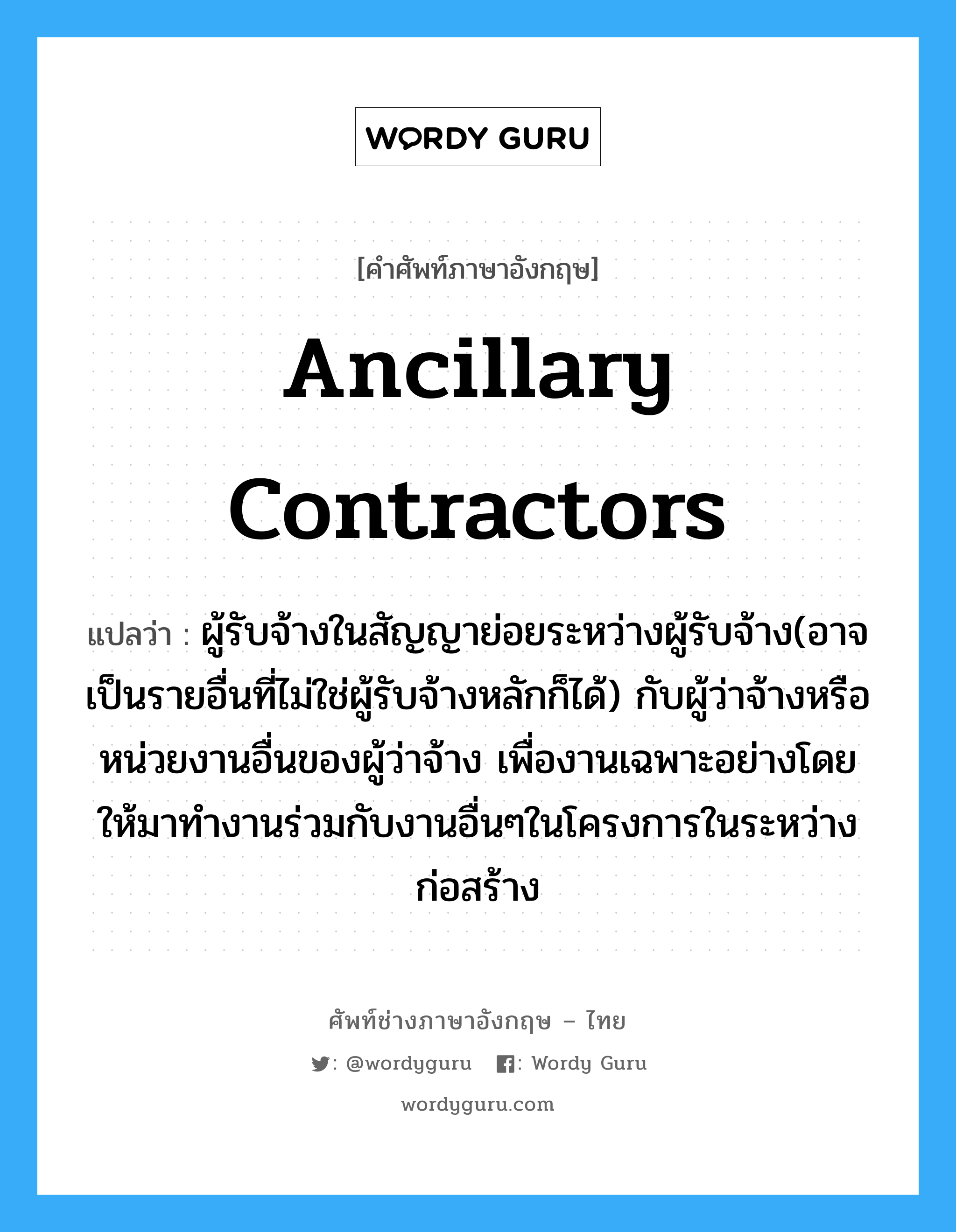 Ancillary Contractors แปลว่า?, คำศัพท์ช่างภาษาอังกฤษ - ไทย Ancillary Contractors คำศัพท์ภาษาอังกฤษ Ancillary Contractors แปลว่า ผู้รับจ้างในสัญญาย่อยระหว่างผู้รับจ้าง(อาจเป็นรายอื่นที่ไม่ใช่ผู้รับจ้างหลักก็ได้) กับผู้ว่าจ้างหรือหน่วยงานอื่นของผู้ว่าจ้าง เพื่องานเฉพาะอย่างโดยให้มาทำงานร่วมกับงานอื่นๆในโครงการในระหว่างก่อสร้าง