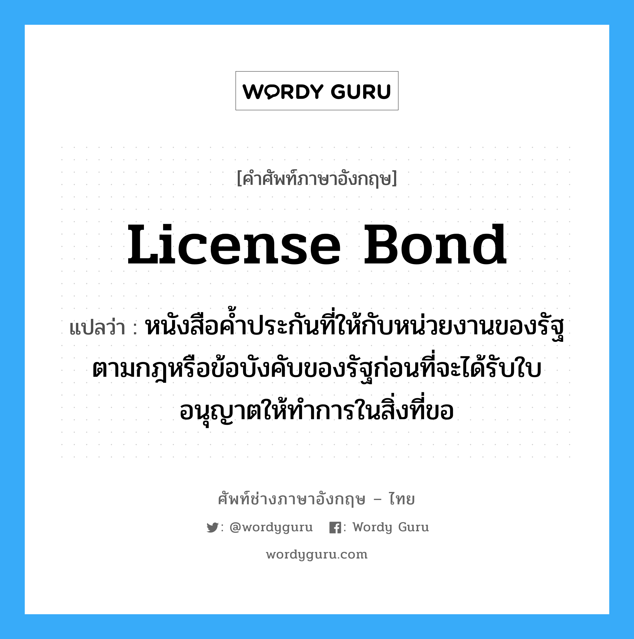 License Bond แปลว่า?, คำศัพท์ช่างภาษาอังกฤษ - ไทย License Bond คำศัพท์ภาษาอังกฤษ License Bond แปลว่า หนังสือค้ำประกันที่ให้กับหน่วยงานของรัฐตามกฎหรือข้อบังคับของรัฐก่อนที่จะได้รับใบอนุญาตให้ทำการในสิ่งที่ขอ