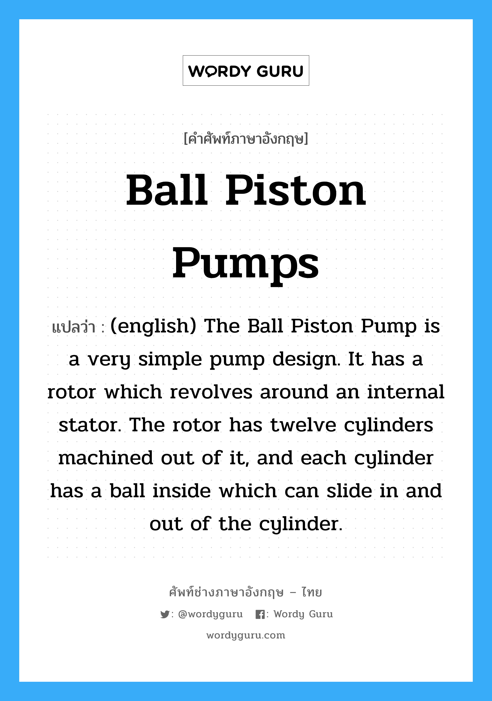 (english) The Ball Piston Pump is a very simple pump design. It has a rotor which revolves around an internal stator. The rotor has twelve cylinders machined out of it, and each cylinder has a ball inside which can slide in and out of the cylinder. ภาษาอังกฤษ?, คำศัพท์ช่างภาษาอังกฤษ - ไทย (english) The Ball Piston Pump is a very simple pump design. It has a rotor which revolves around an internal stator. The rotor has twelve cylinders machined out of it, and each cylinder has a ball inside which can slide in and out of the cylinder. คำศัพท์ภาษาอังกฤษ (english) The Ball Piston Pump is a very simple pump design. It has a rotor which revolves around an internal stator. The rotor has twelve cylinders machined out of it, and each cylinder has a ball inside which can slide in and out of the cylinder. แปลว่า Ball Piston Pumps
