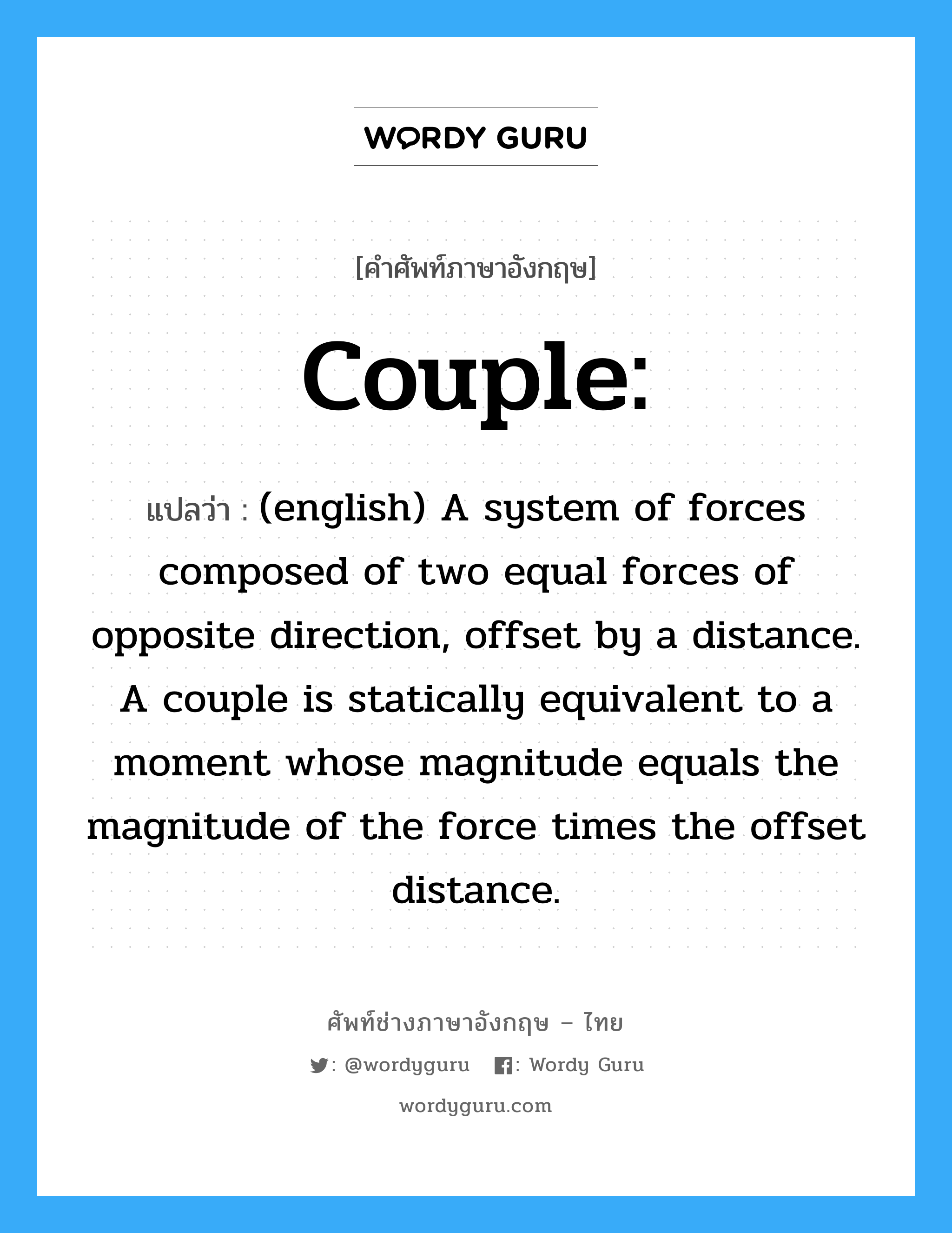 (english) A system of forces composed of two equal forces of opposite direction, offset by a distance. A couple is statically equivalent to a moment whose magnitude equals the magnitude of the force times the offset distance. ภาษาอังกฤษ?, คำศัพท์ช่างภาษาอังกฤษ - ไทย (english) A system of forces composed of two equal forces of opposite direction, offset by a distance. A couple is statically equivalent to a moment whose magnitude equals the magnitude of the force times the offset distance. คำศัพท์ภาษาอังกฤษ (english) A system of forces composed of two equal forces of opposite direction, offset by a distance. A couple is statically equivalent to a moment whose magnitude equals the magnitude of the force times the offset distance. แปลว่า Couple: