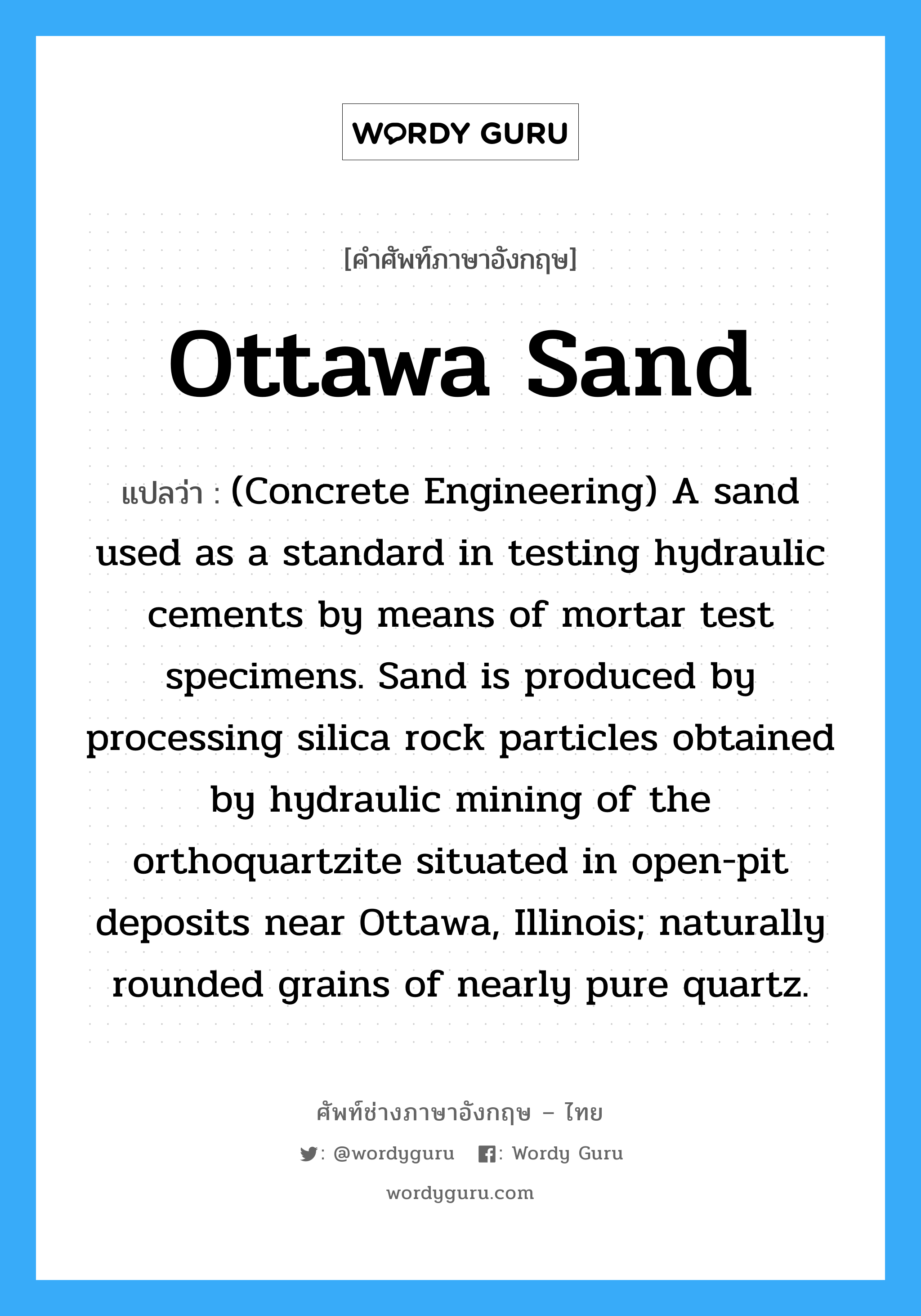 Ottawa Sand แปลว่า?, คำศัพท์ช่างภาษาอังกฤษ - ไทย Ottawa Sand คำศัพท์ภาษาอังกฤษ Ottawa Sand แปลว่า (Concrete Engineering) A sand used as a standard in testing hydraulic cements by means of mortar test specimens. Sand is produced by processing silica rock particles obtained by hydraulic mining of the orthoquartzite situated in open-pit deposits near Ottawa, Illinois; naturally rounded grains of nearly pure quartz.