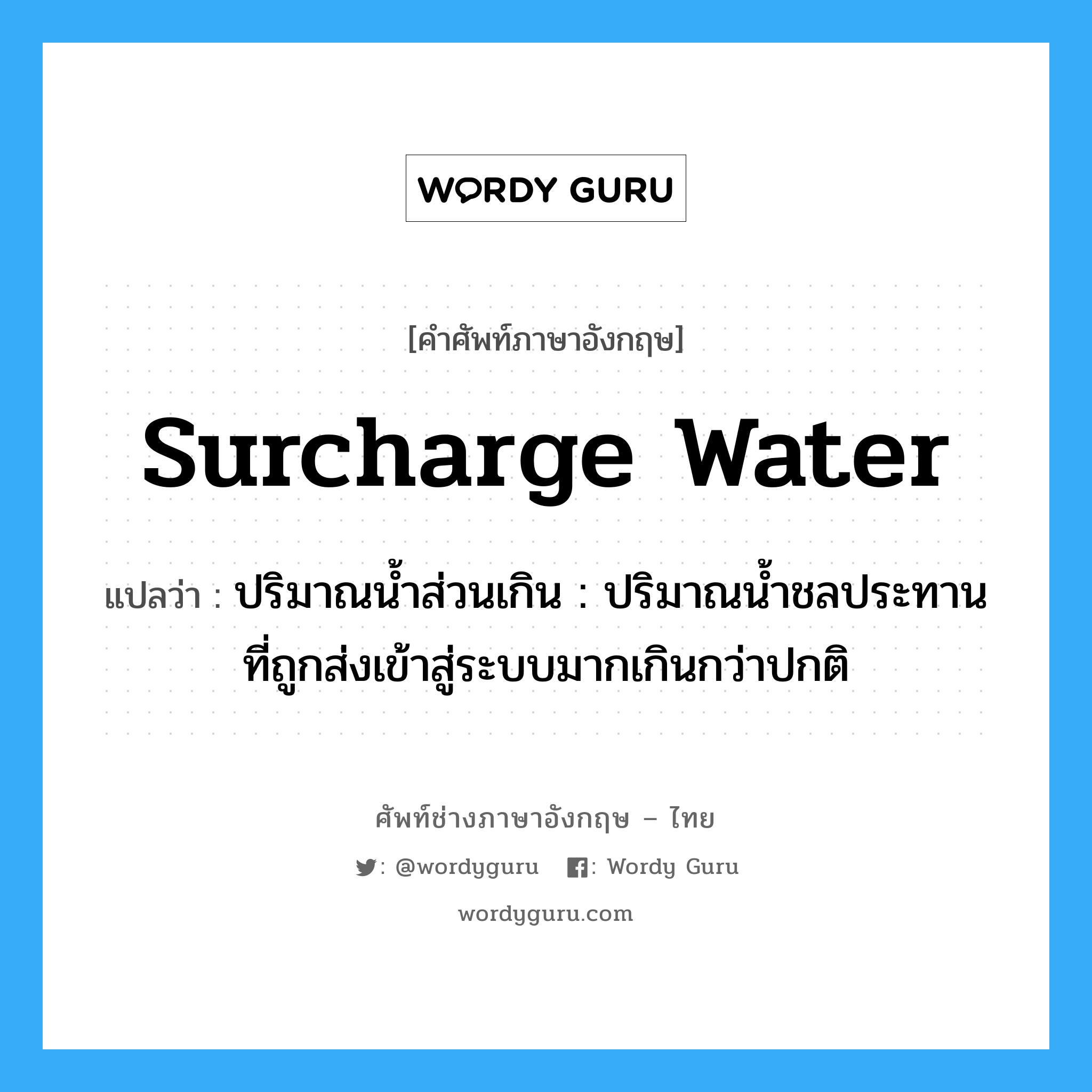 surcharge water แปลว่า?, คำศัพท์ช่างภาษาอังกฤษ - ไทย surcharge water คำศัพท์ภาษาอังกฤษ surcharge water แปลว่า ปริมาณน้ำส่วนเกิน : ปริมาณน้ำชลประทานที่ถูกส่งเข้าสู่ระบบมากเกินกว่าปกติ