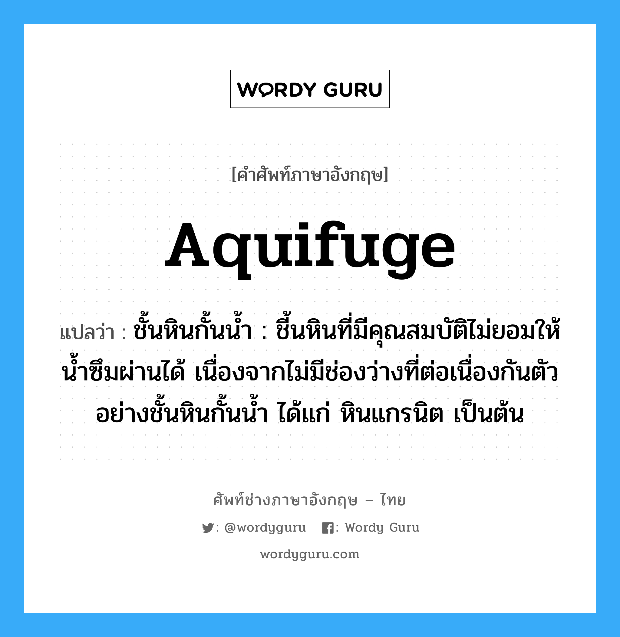 aquifuge แปลว่า?, คำศัพท์ช่างภาษาอังกฤษ - ไทย aquifuge คำศัพท์ภาษาอังกฤษ aquifuge แปลว่า ชั้นหินกั้นน้ำ : ชี้นหินที่มีคุณสมบัติไม่ยอมให้น้ำซึมผ่านได้ เนื่องจากไม่มีช่องว่างที่ต่อเนื่องกันตัวอย่างชั้นหินกั้นน้ำ ได้แก่ หินแกรนิต เป็นต้น