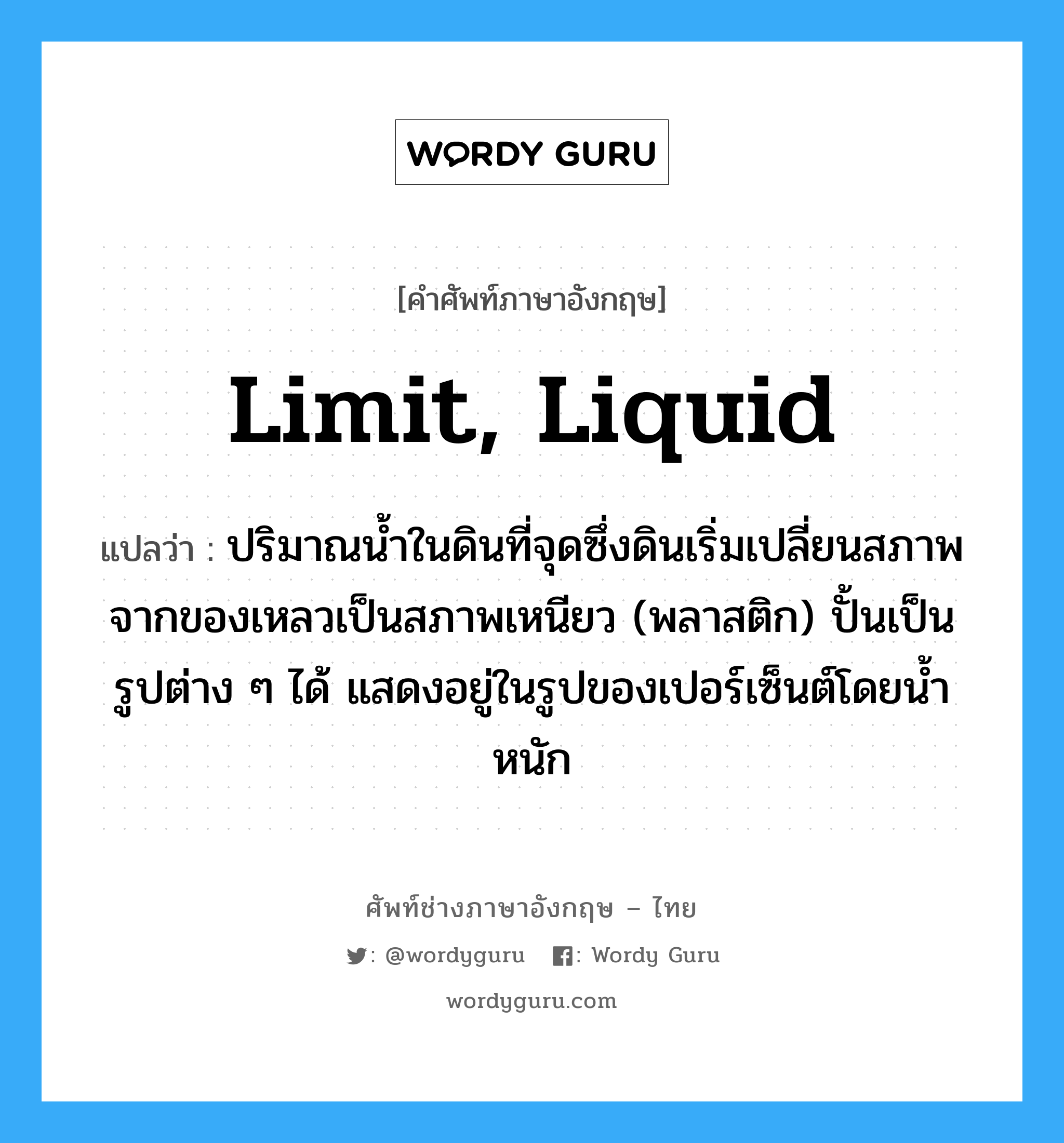 limit, liquid แปลว่า?, คำศัพท์ช่างภาษาอังกฤษ - ไทย limit, liquid คำศัพท์ภาษาอังกฤษ limit, liquid แปลว่า ปริมาณน้ำในดินที่จุดซึ่งดินเริ่มเปลี่ยนสภาพจากของเหลวเป็นสภาพเหนียว (พลาสติก) ปั้นเป็นรูปต่าง ๆ ได้ แสดงอยู่ในรูปของเปอร์เซ็นต์โดยน้ำหนัก