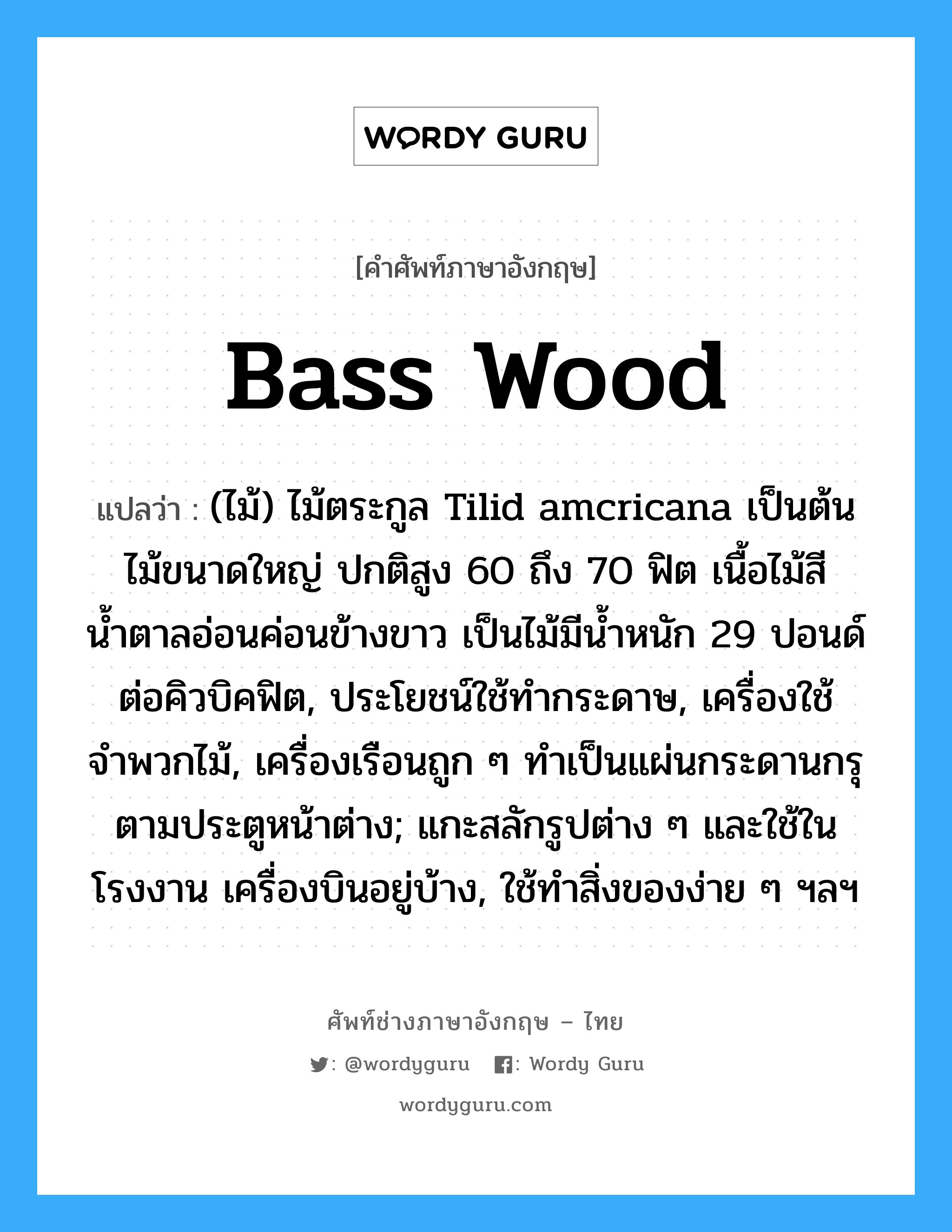 bass wood แปลว่า?, คำศัพท์ช่างภาษาอังกฤษ - ไทย bass wood คำศัพท์ภาษาอังกฤษ bass wood แปลว่า (ไม้) ไม้ตระกูล Tilid amcricana เป็นต้นไม้ขนาดใหญ่ ปกติสูง 60 ถึง 70 ฟิต เนื้อไม้สีน้ำตาลอ่อนค่อนข้างขาว เป็นไม้มีน้ำหนัก 29 ปอนด์ต่อคิวบิคฟิต, ประโยชน์ใช้ทำกระดาษ, เครื่องใช้จำพวกไม้, เครื่องเรือนถูก ๆ ทำเป็นแผ่นกระดานกรุตามประตูหน้าต่าง; แกะสลักรูปต่าง ๆ และใช้ในโรงงาน เครื่องบินอยู่บ้าง, ใช้ทำสิ่งของง่าย ๆ ฯลฯ
