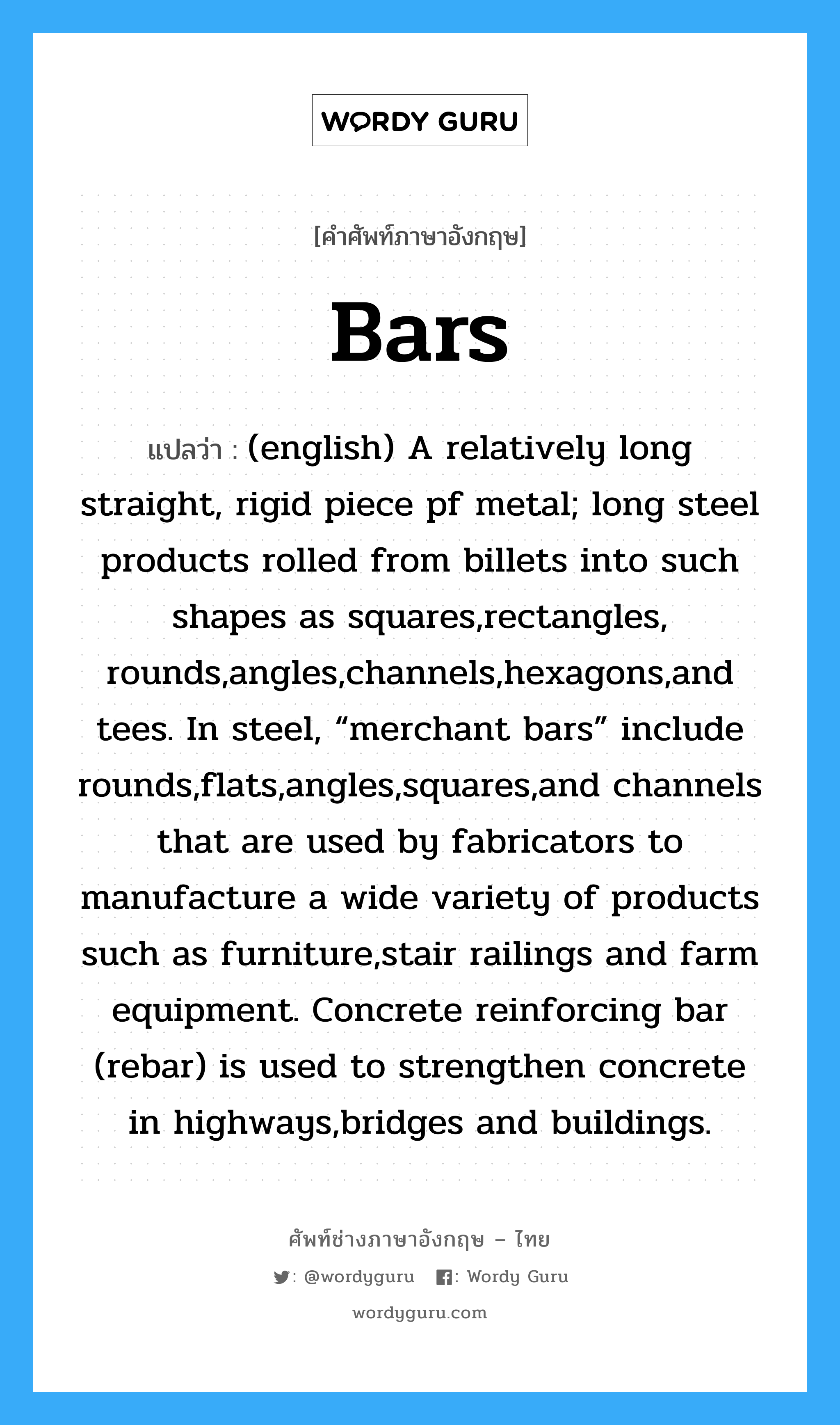 (english) A relatively long straight, rigid piece pf metal; long steel products rolled from billets into such shapes as squares,rectangles, rounds,angles,channels,hexagons,and tees. In steel, “merchant bars” include rounds,flats,angles,squares,and channels that are used by fabricators to manufacture a wide variety of products such as furniture,stair railings and farm equipment. Concrete reinforcing bar (rebar) is used to strengthen concrete in highways,bridges and buildings. ภาษาอังกฤษ?, คำศัพท์ช่างภาษาอังกฤษ - ไทย (english) A relatively long straight, rigid piece pf metal; long steel products rolled from billets into such shapes as squares,rectangles, rounds,angles,channels,hexagons,and tees. In steel, “merchant bars” include rounds,flats,angles,squares,and channels that are used by fabricators to manufacture a wide variety of products such as furniture,stair railings and farm equipment. Concrete reinforcing bar (rebar) is used to strengthen concrete in highways,bridges and buildings. คำศัพท์ภาษาอังกฤษ (english) A relatively long straight, rigid piece pf metal; long steel products rolled from billets into such shapes as squares,rectangles, rounds,angles,channels,hexagons,and tees. In steel, “merchant bars” include rounds,flats,angles,squares,and channels that are used by fabricators to manufacture a wide variety of products such as furniture,stair railings and farm equipment. Concrete reinforcing bar (rebar) is used to strengthen concrete in highways,bridges and buildings. แปลว่า Bars