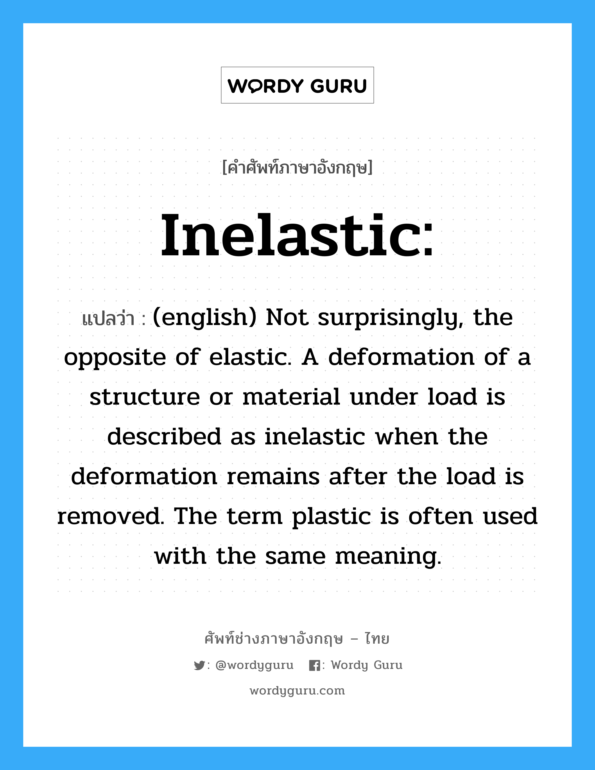 Inelastic: แปลว่า?, คำศัพท์ช่างภาษาอังกฤษ - ไทย Inelastic: คำศัพท์ภาษาอังกฤษ Inelastic: แปลว่า (english) Not surprisingly, the opposite of elastic. A deformation of a structure or material under load is described as inelastic when the deformation remains after the load is removed. The term plastic is often used with the same meaning.