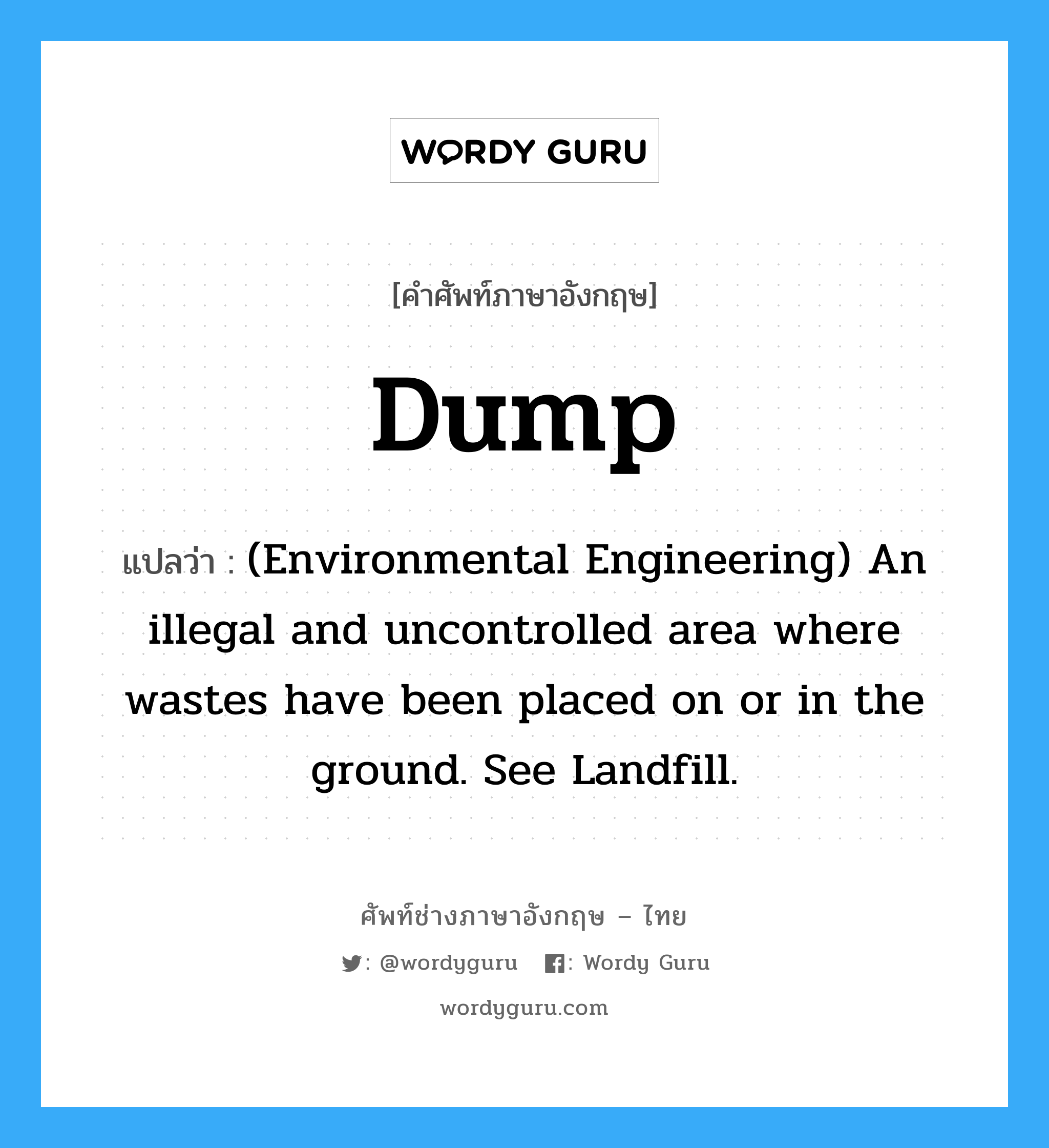 (Environmental Engineering) An illegal and uncontrolled area where wastes have been placed on or in the ground. See Landfill. ภาษาอังกฤษ?, คำศัพท์ช่างภาษาอังกฤษ - ไทย (Environmental Engineering) An illegal and uncontrolled area where wastes have been placed on or in the ground. See Landfill. คำศัพท์ภาษาอังกฤษ (Environmental Engineering) An illegal and uncontrolled area where wastes have been placed on or in the ground. See Landfill. แปลว่า Dump