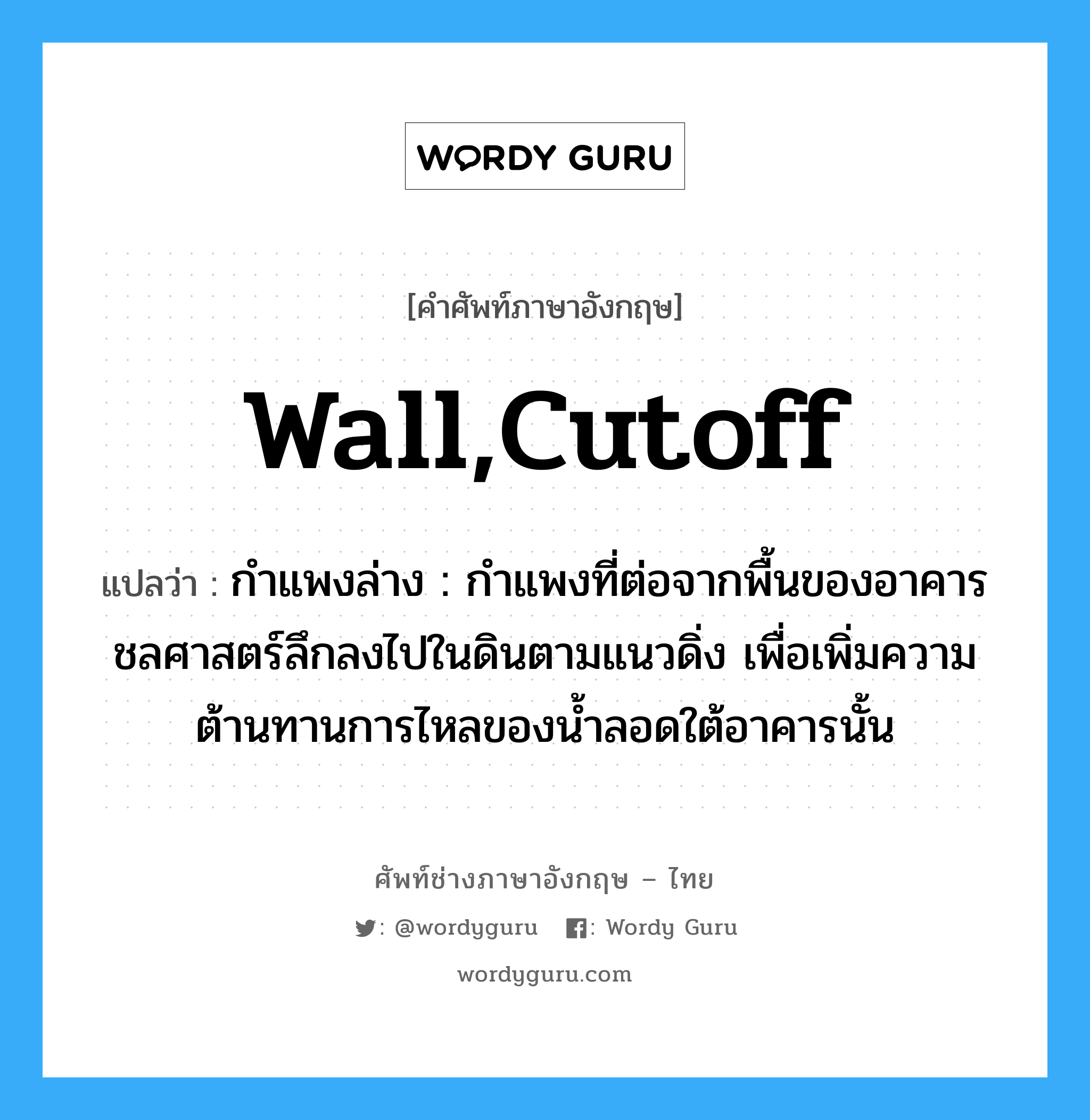 wall,cutoff แปลว่า?, คำศัพท์ช่างภาษาอังกฤษ - ไทย wall,cutoff คำศัพท์ภาษาอังกฤษ wall,cutoff แปลว่า กำแพงล่าง : กำแพงที่ต่อจากพื้นของอาคารชลศาสตร์ลึกลงไปในดินตามแนวดิ่ง เพื่อเพิ่มความต้านทานการไหลของน้ำลอดใต้อาคารนั้น