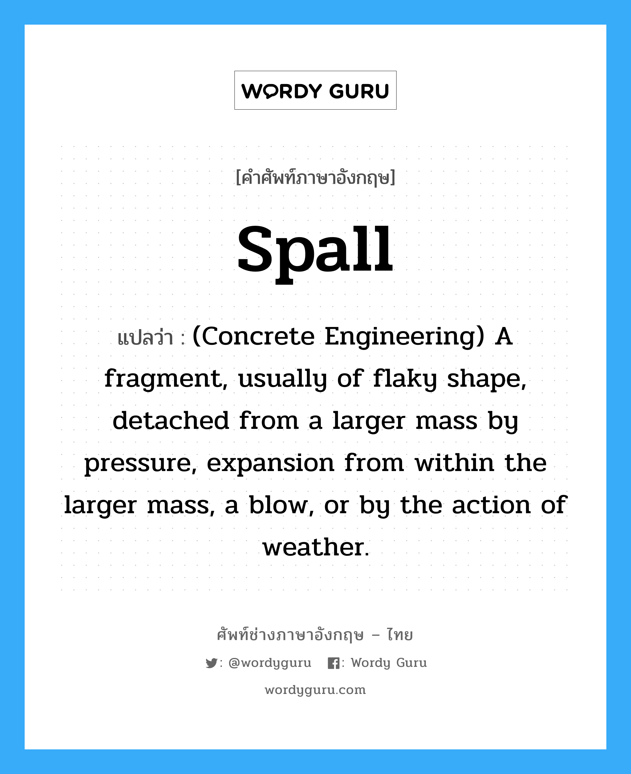 Spall แปลว่า?, คำศัพท์ช่างภาษาอังกฤษ - ไทย Spall คำศัพท์ภาษาอังกฤษ Spall แปลว่า (Concrete Engineering) A fragment, usually of flaky shape, detached from a larger mass by pressure, expansion from within the larger mass, a blow, or by the action of weather.