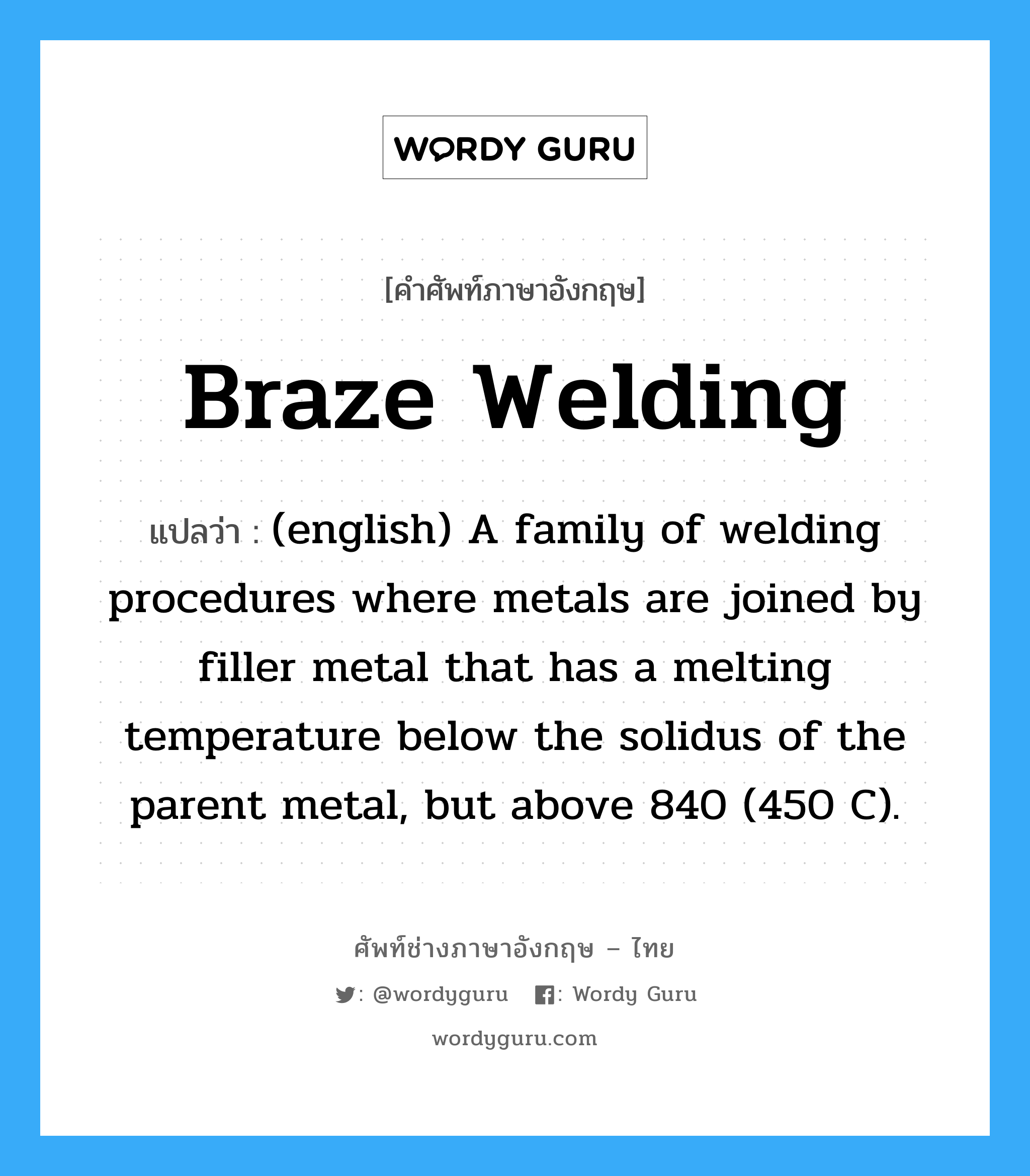 (english) A family of welding procedures where metals are joined by filler metal that has a melting temperature below the solidus of the parent metal, but above 840 (450 C). ภาษาอังกฤษ?, คำศัพท์ช่างภาษาอังกฤษ - ไทย (english) A family of welding procedures where metals are joined by filler metal that has a melting temperature below the solidus of the parent metal, but above 840 (450 C). คำศัพท์ภาษาอังกฤษ (english) A family of welding procedures where metals are joined by filler metal that has a melting temperature below the solidus of the parent metal, but above 840 (450 C). แปลว่า Braze Welding