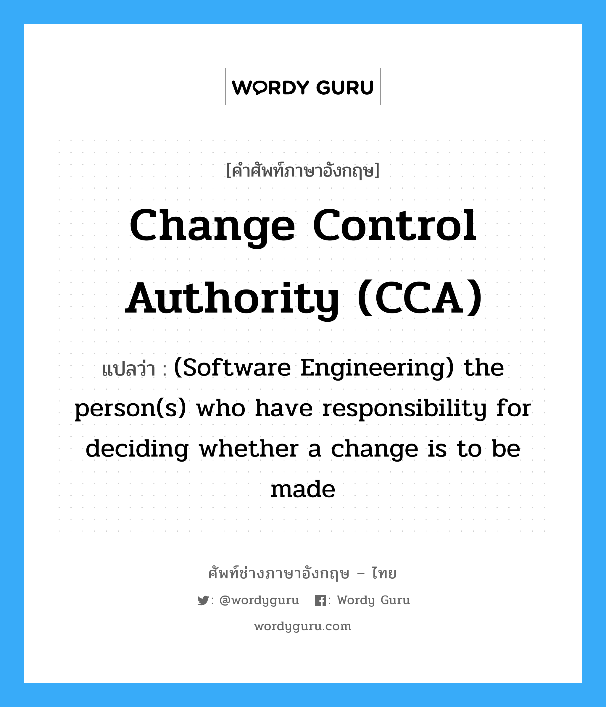 Change control authority (CCA) แปลว่า?, คำศัพท์ช่างภาษาอังกฤษ - ไทย Change control authority (CCA) คำศัพท์ภาษาอังกฤษ Change control authority (CCA) แปลว่า (Software Engineering) the person(s) who have responsibility for deciding whether a change is to be made