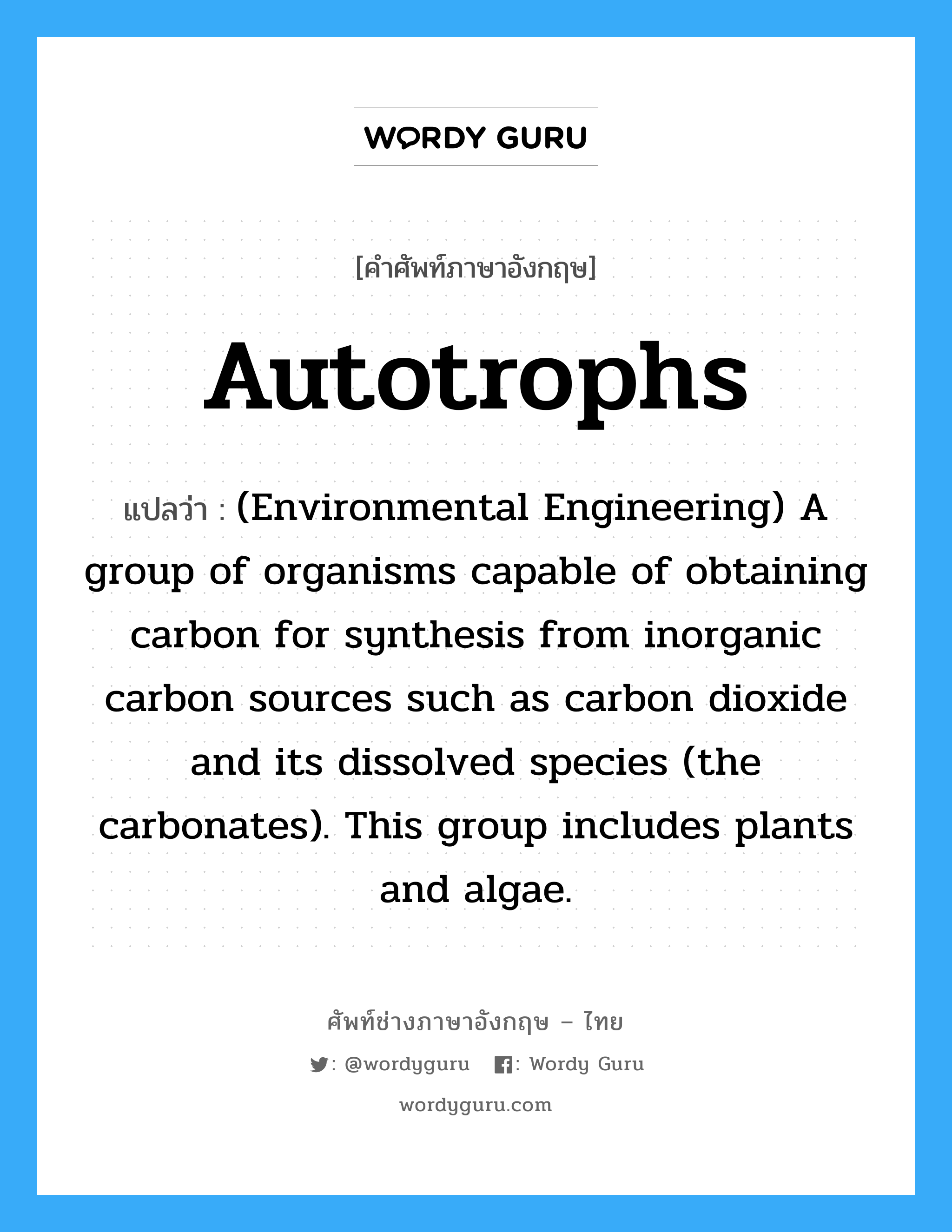 Autotrophs แปลว่า?, คำศัพท์ช่างภาษาอังกฤษ - ไทย Autotrophs คำศัพท์ภาษาอังกฤษ Autotrophs แปลว่า (Environmental Engineering) A group of organisms capable of obtaining carbon for synthesis from inorganic carbon sources such as carbon dioxide and its dissolved species (the carbonates). This group includes plants and algae.