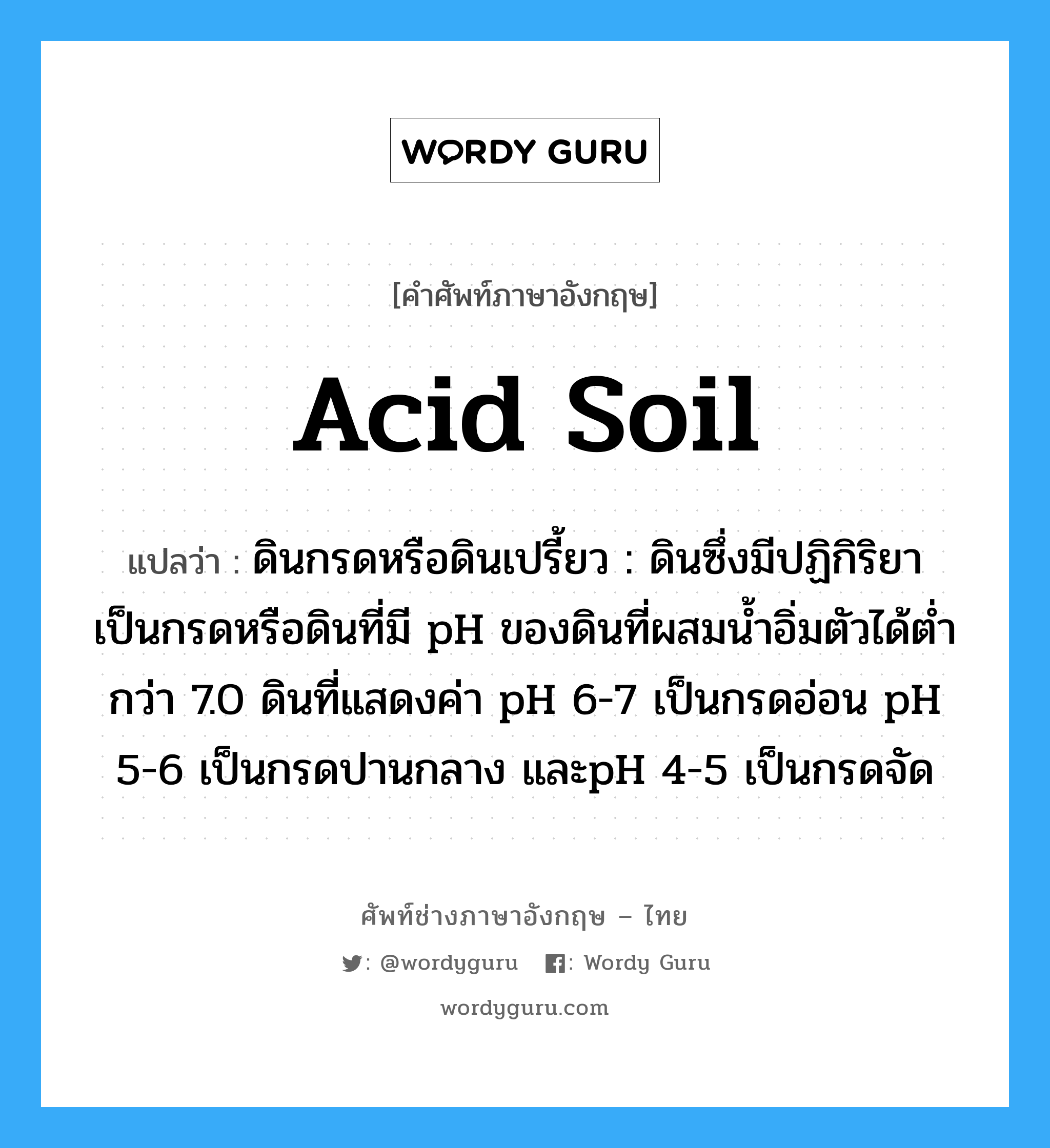 acid soil แปลว่า?, คำศัพท์ช่างภาษาอังกฤษ - ไทย acid soil คำศัพท์ภาษาอังกฤษ acid soil แปลว่า ดินกรดหรือดินเปรี้ยว : ดินซึ่งมีปฏิกิริยาเป็นกรดหรือดินที่มี pH ของดินที่ผสมน้ำอิ่มตัวได้ต่ำกว่า 7.0 ดินที่แสดงค่า pH 6-7 เป็นกรดอ่อน pH 5-6 เป็นกรดปานกลาง และpH 4-5 เป็นกรดจัด