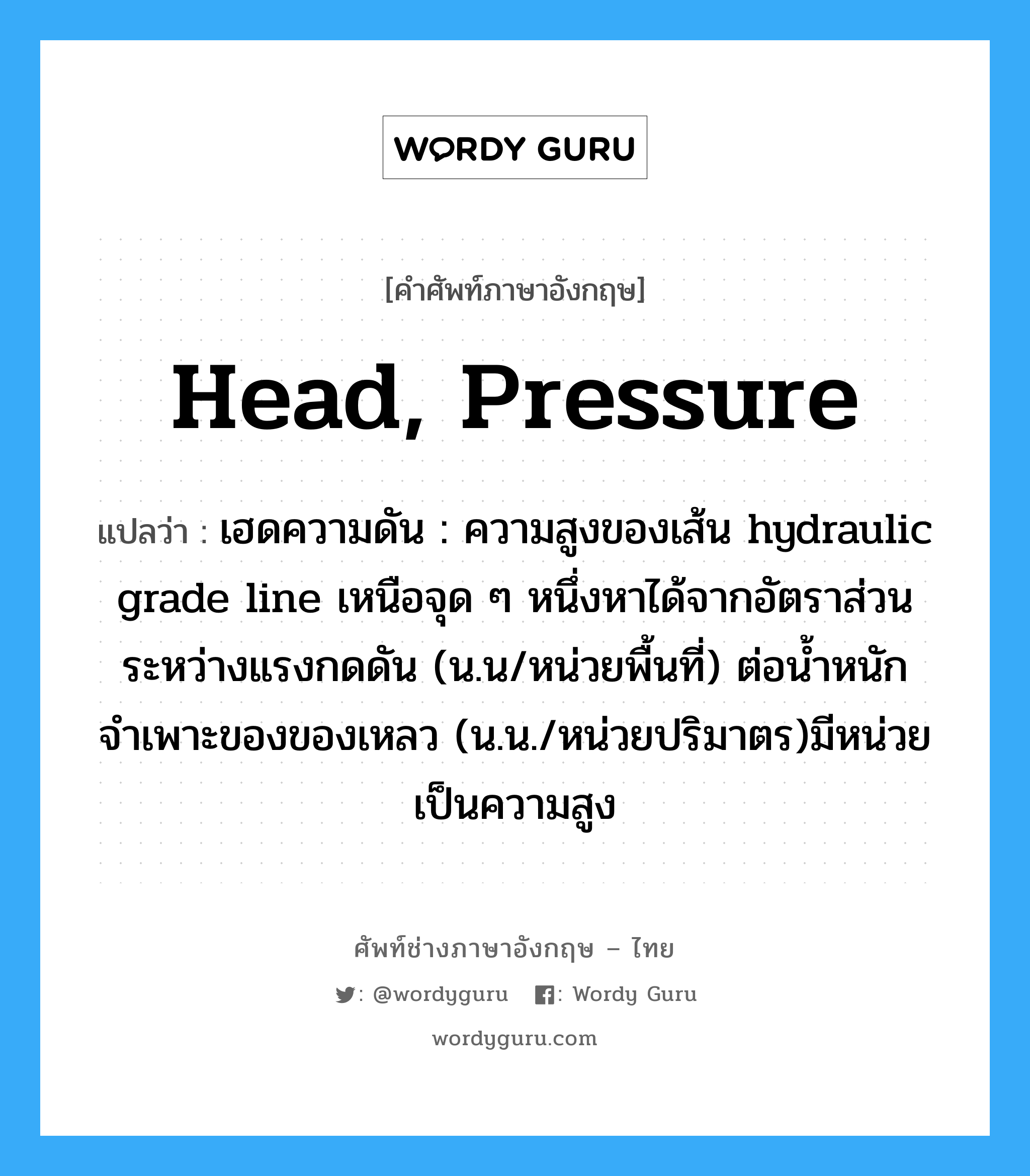 head, pressure แปลว่า?, คำศัพท์ช่างภาษาอังกฤษ - ไทย head, pressure คำศัพท์ภาษาอังกฤษ head, pressure แปลว่า เฮดความดัน : ความสูงของเส้น hydraulic grade line เหนือจุด ๆ หนึ่งหาได้จากอัตราส่วนระหว่างแรงกดดัน (น.น/หน่วยพื้นที่) ต่อน้ำหนักจำเพาะของของเหลว (น.น./หน่วยปริมาตร)มีหน่วยเป็นความสูง