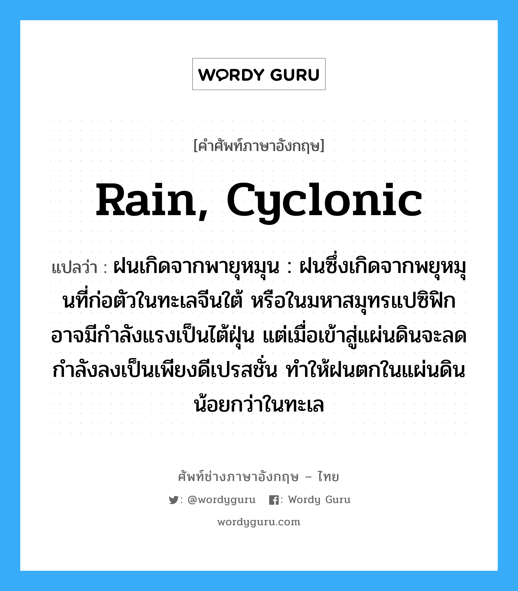 rain, cyclonic แปลว่า?, คำศัพท์ช่างภาษาอังกฤษ - ไทย rain, cyclonic คำศัพท์ภาษาอังกฤษ rain, cyclonic แปลว่า ฝนเกิดจากพายุหมุน : ฝนซึ่งเกิดจากพยุหมุนที่ก่อตัวในทะเลจีนใต้ หรือในมหาสมุทรแปซิฟิกอาจมีกำลังแรงเป็นไต้ฝุ่น แต่เมื่อเข้าสู่แผ่นดินจะลดกำลังลงเป็นเพียงดีเปรสชั่น ทำให้ฝนตกในแผ่นดินน้อยกว่าในทะเล