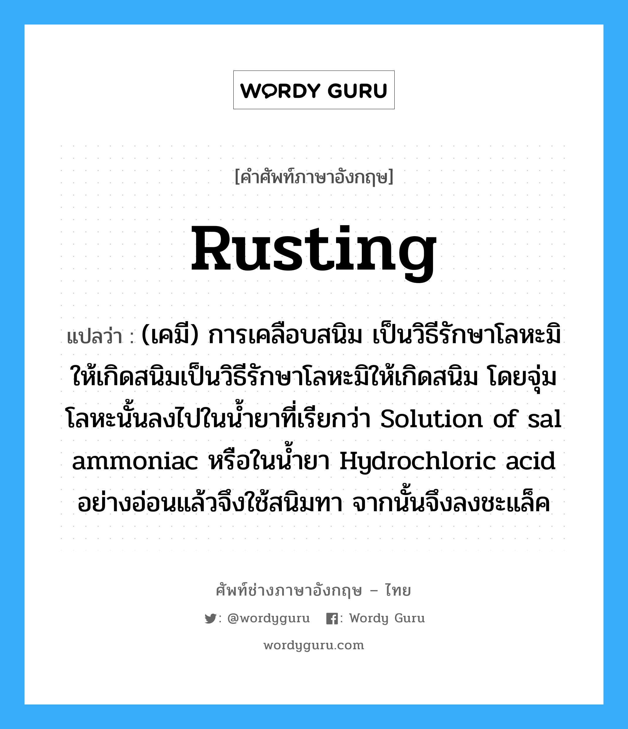 rusting แปลว่า?, คำศัพท์ช่างภาษาอังกฤษ - ไทย rusting คำศัพท์ภาษาอังกฤษ rusting แปลว่า (เคมี) การเคลือบสนิม เป็นวิธีรักษาโลหะมิให้เกิดสนิมเป็นวิธีรักษาโลหะมิให้เกิดสนิม โดยจุ่มโลหะนั้นลงไปในน้ำยาที่เรียกว่า Solution of sal ammoniac หรือในน้ำยา Hydrochloric acid อย่างอ่อนแล้วจึงใช้สนิมทา จากนั้นจึงลงชะแล็ค