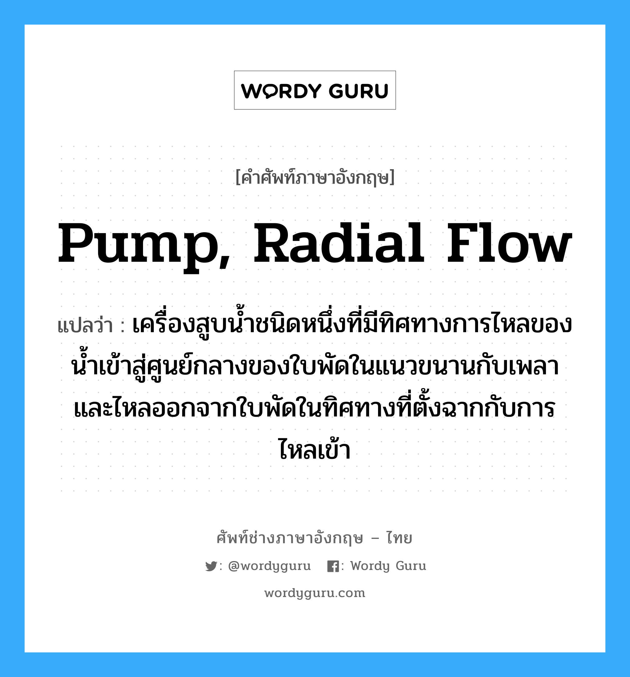 เครื่องสูบน้ำชนิดหนึ่งที่มีทิศทางการไหลของน้ำเข้าสู่และออกจากใบพัดขนานกับแกนของเพลา ภาษาอังกฤษ?, คำศัพท์ช่างภาษาอังกฤษ - ไทย เครื่องสูบน้ำชนิดหนึ่งที่มีทิศทางการไหลของน้ำเข้าสู่ศูนย์กลางของใบพัดในแนวขนานกับเพลาและไหลออกจากใบพัดในทิศทางที่ตั้งฉากกับการไหลเข้า คำศัพท์ภาษาอังกฤษ เครื่องสูบน้ำชนิดหนึ่งที่มีทิศทางการไหลของน้ำเข้าสู่ศูนย์กลางของใบพัดในแนวขนานกับเพลาและไหลออกจากใบพัดในทิศทางที่ตั้งฉากกับการไหลเข้า แปลว่า pump, radial flow