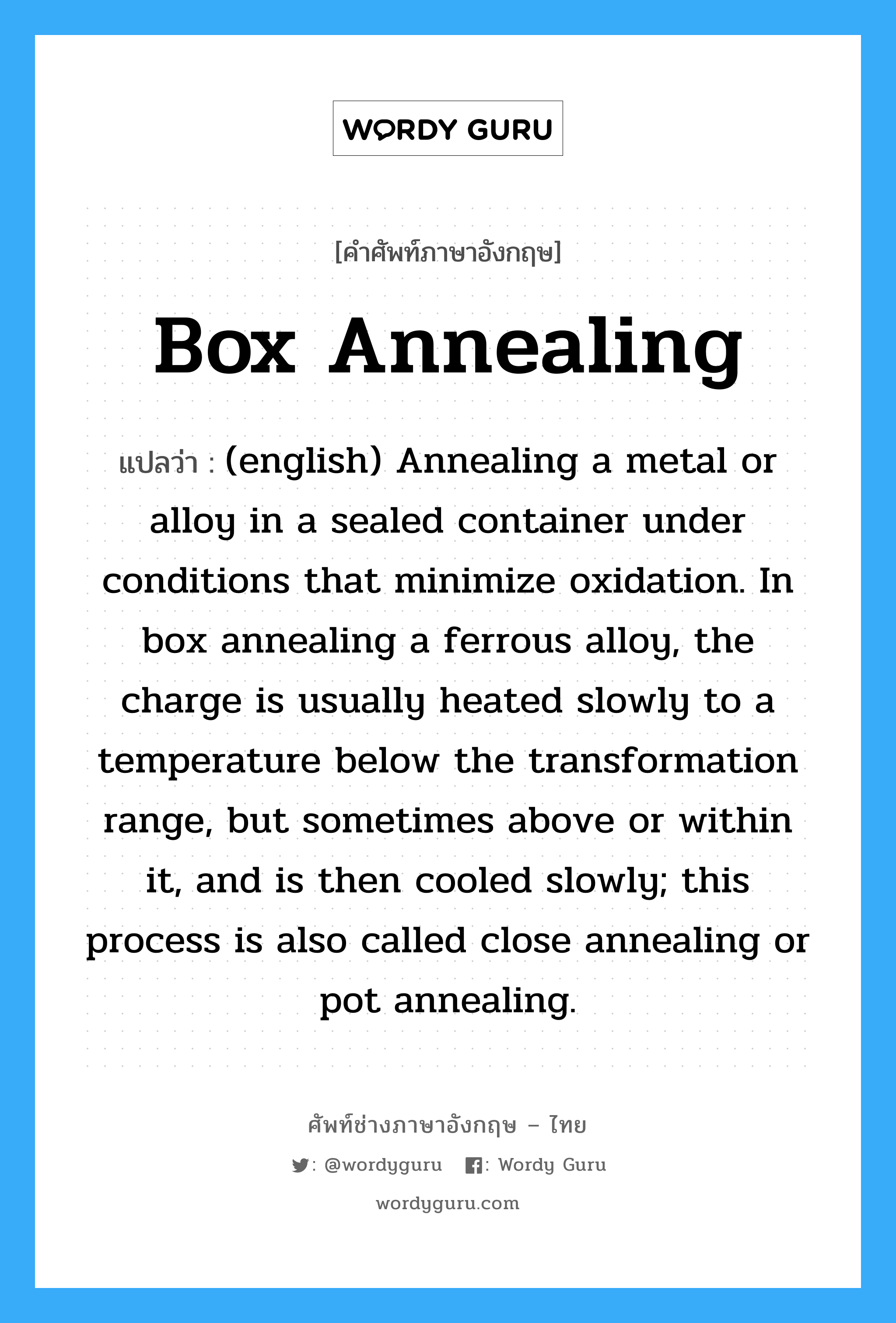 Box Annealing แปลว่า?, คำศัพท์ช่างภาษาอังกฤษ - ไทย Box Annealing คำศัพท์ภาษาอังกฤษ Box Annealing แปลว่า (english) Annealing a metal or alloy in a sealed container under conditions that minimize oxidation. In box annealing a ferrous alloy, the charge is usually heated slowly to a temperature below the transformation range, but sometimes above or within it, and is then cooled slowly; this process is also called close annealing or pot annealing.