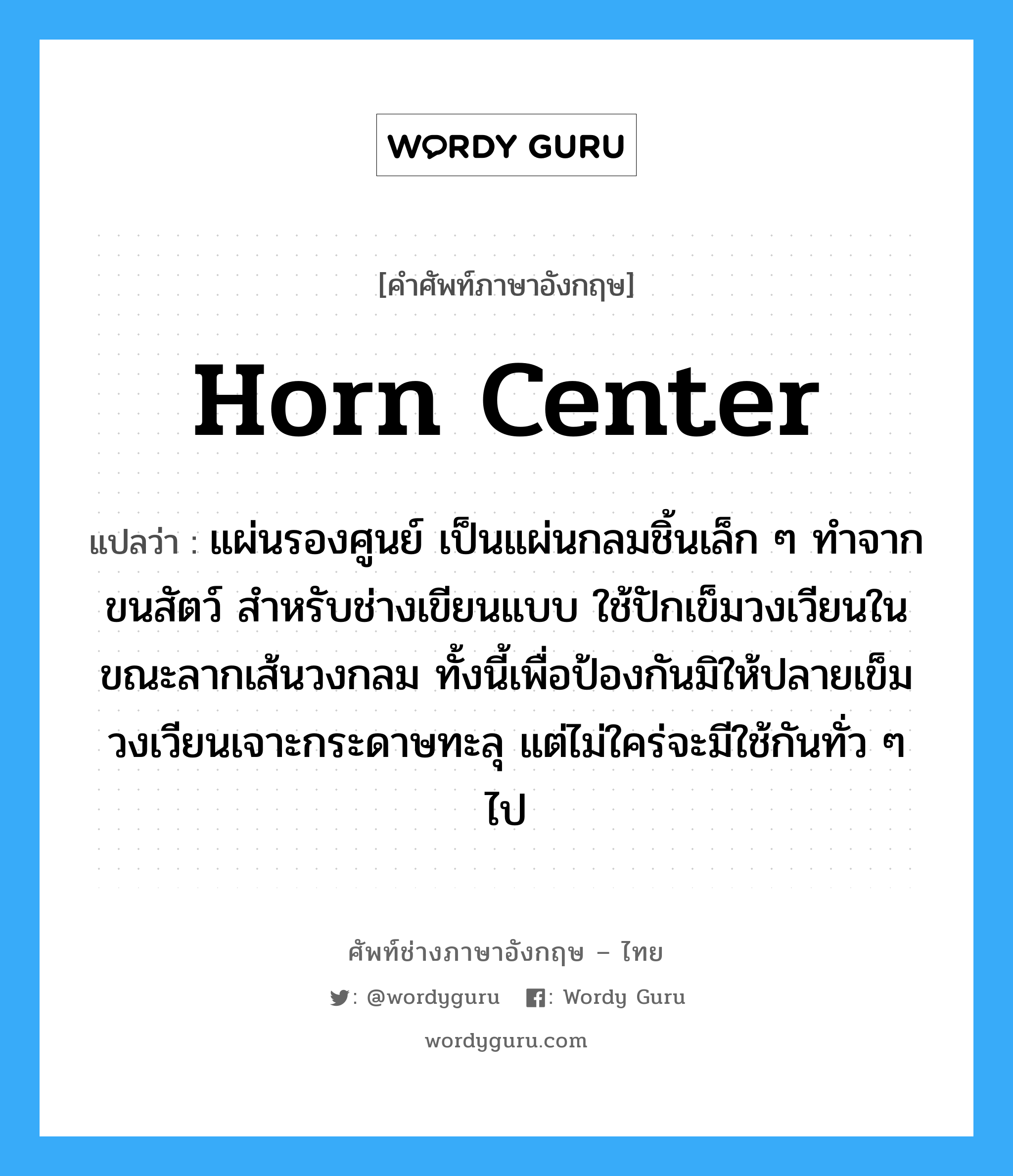 horn center แปลว่า?, คำศัพท์ช่างภาษาอังกฤษ - ไทย horn center คำศัพท์ภาษาอังกฤษ horn center แปลว่า แผ่นรองศูนย์ เป็นแผ่นกลมชิ้นเล็ก ๆ ทำจากขนสัตว์ สำหรับช่างเขียนแบบ ใช้ปักเข็มวงเวียนในขณะลากเส้นวงกลม ทั้งนี้เพื่อป้องกันมิให้ปลายเข็มวงเวียนเจาะกระดาษทะลุ แต่ไม่ใคร่จะมีใช้กันทั่ว ๆ ไป