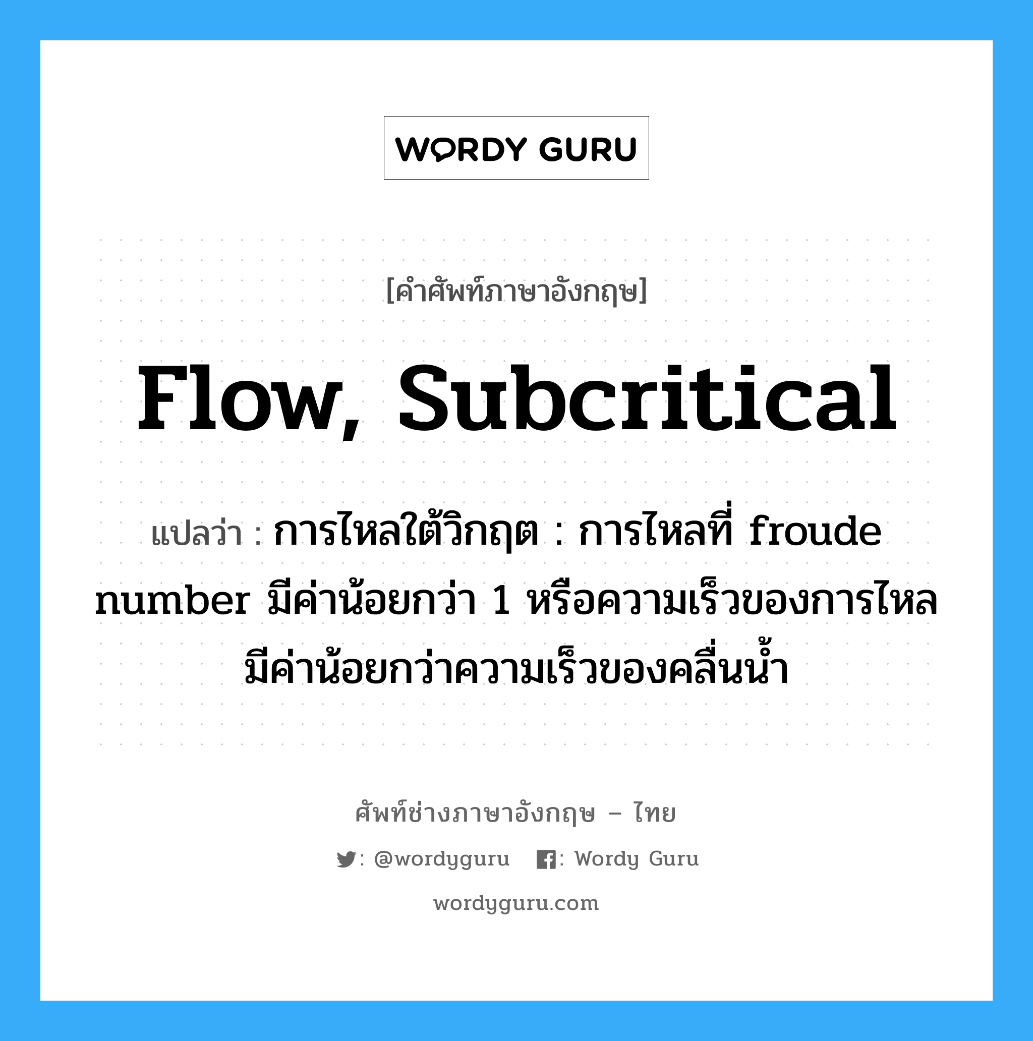 flow, subcritical แปลว่า?, คำศัพท์ช่างภาษาอังกฤษ - ไทย flow, subcritical คำศัพท์ภาษาอังกฤษ flow, subcritical แปลว่า การไหลใต้วิกฤต : การไหลที่ froude number มีค่าน้อยกว่า 1 หรือความเร็วของการไหลมีค่าน้อยกว่าความเร็วของคลื่นน้ำ
