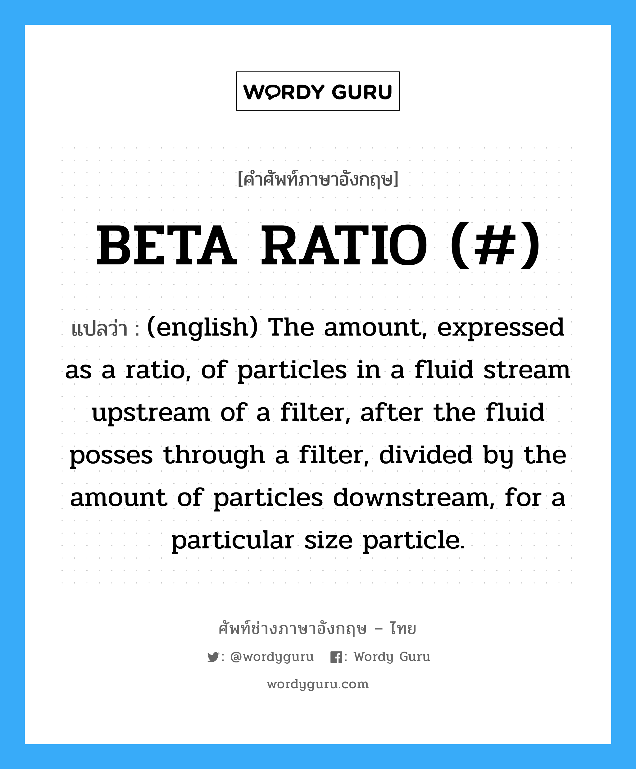 BETA RATIO (#) แปลว่า?, คำศัพท์ช่างภาษาอังกฤษ - ไทย BETA RATIO (#) คำศัพท์ภาษาอังกฤษ BETA RATIO (#) แปลว่า (english) The amount, expressed as a ratio, of particles in a fluid stream upstream of a filter, after the fluid posses through a filter, divided by the amount of particles downstream, for a particular size particle.