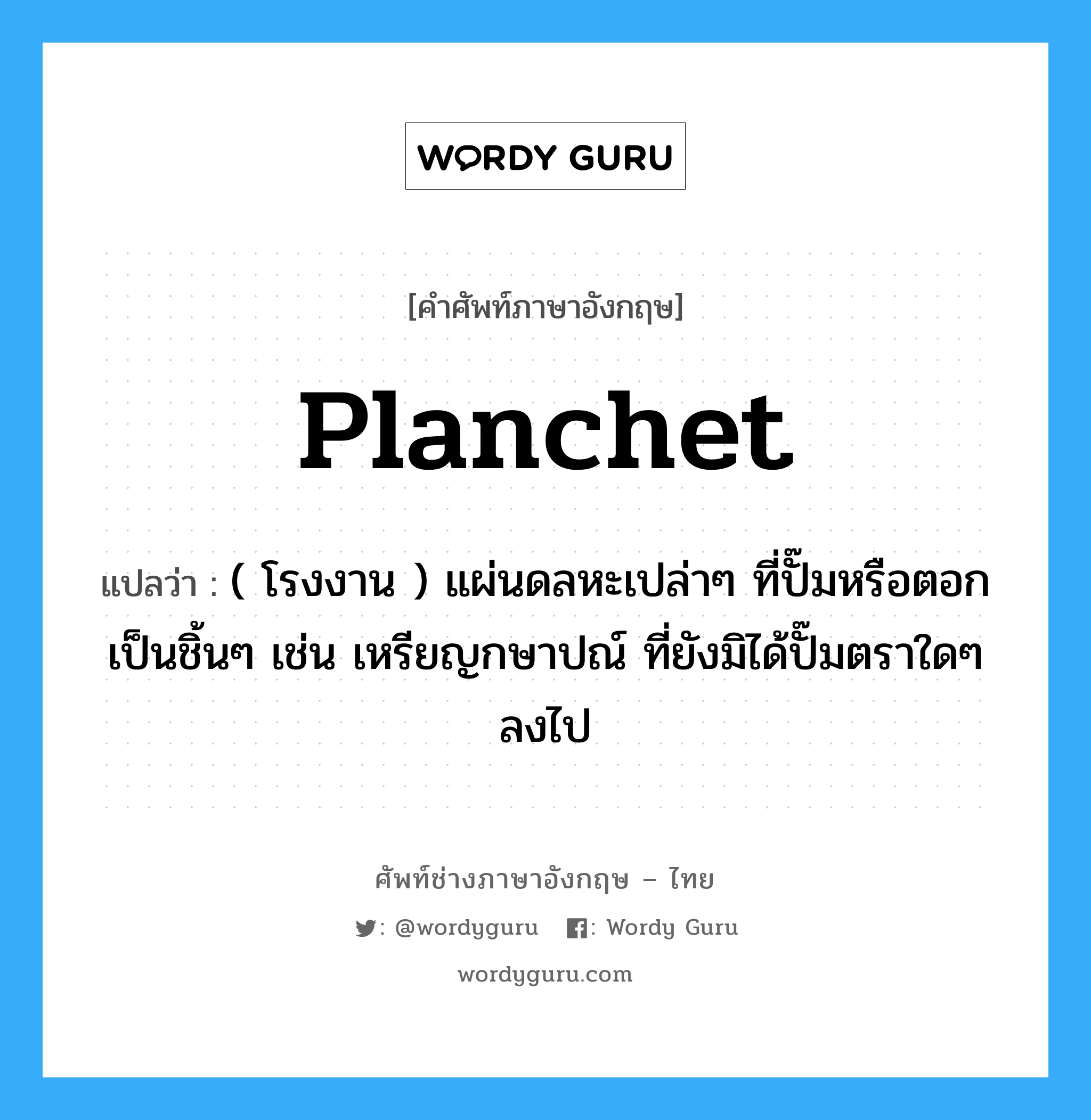 planchet แปลว่า?, คำศัพท์ช่างภาษาอังกฤษ - ไทย planchet คำศัพท์ภาษาอังกฤษ planchet แปลว่า ( โรงงาน ) แผ่นดลหะเปล่าๆ ที่ปั๊มหรือตอกเป็นชิ้นๆ เช่น เหรียญกษาปณ์ ที่ยังมิได้ปั๊มตราใดๆ ลงไป