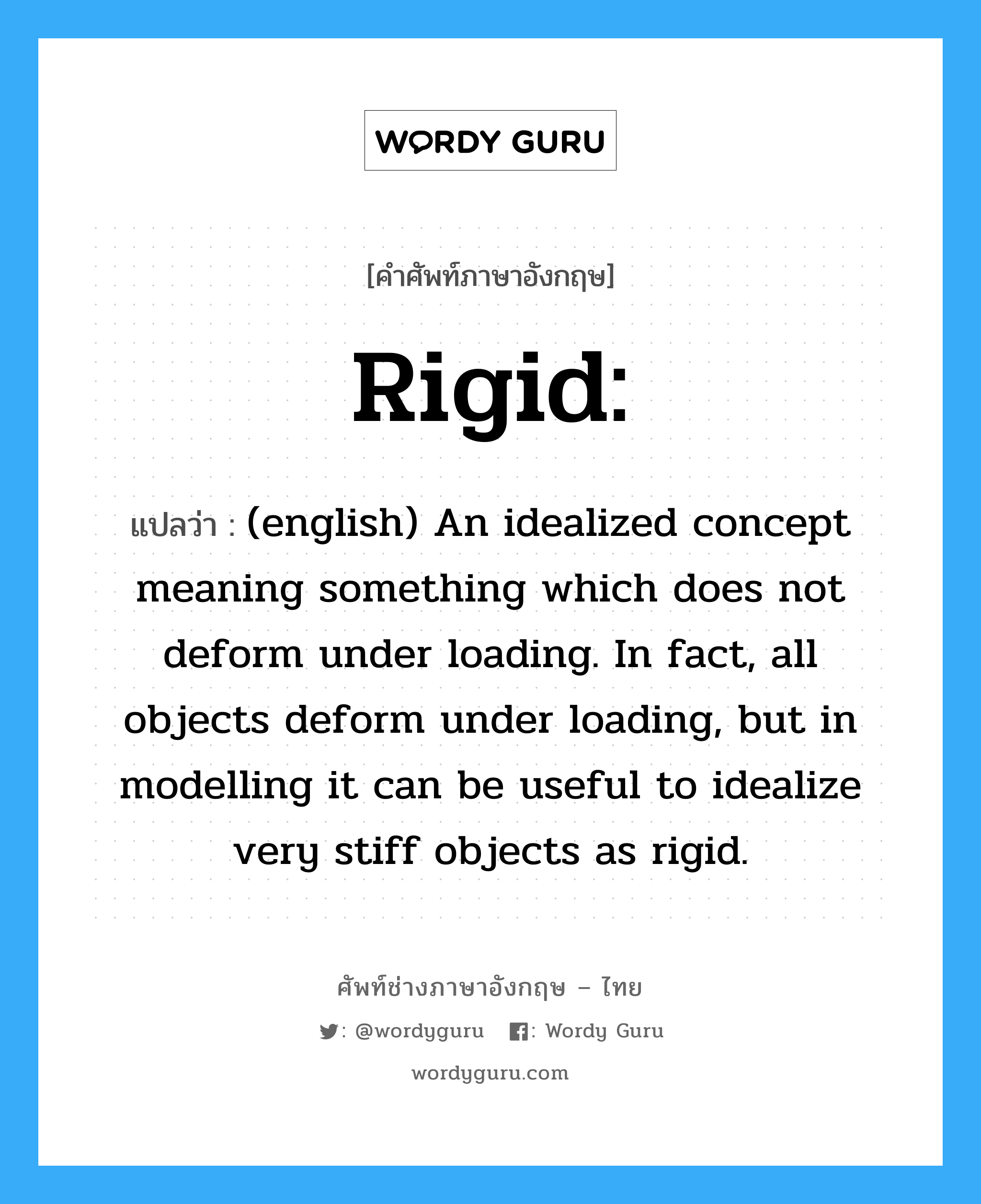 Rigid: แปลว่า?, คำศัพท์ช่างภาษาอังกฤษ - ไทย Rigid: คำศัพท์ภาษาอังกฤษ Rigid: แปลว่า (english) An idealized concept meaning something which does not deform under loading. In fact, all objects deform under loading, but in modelling it can be useful to idealize very stiff objects as rigid.